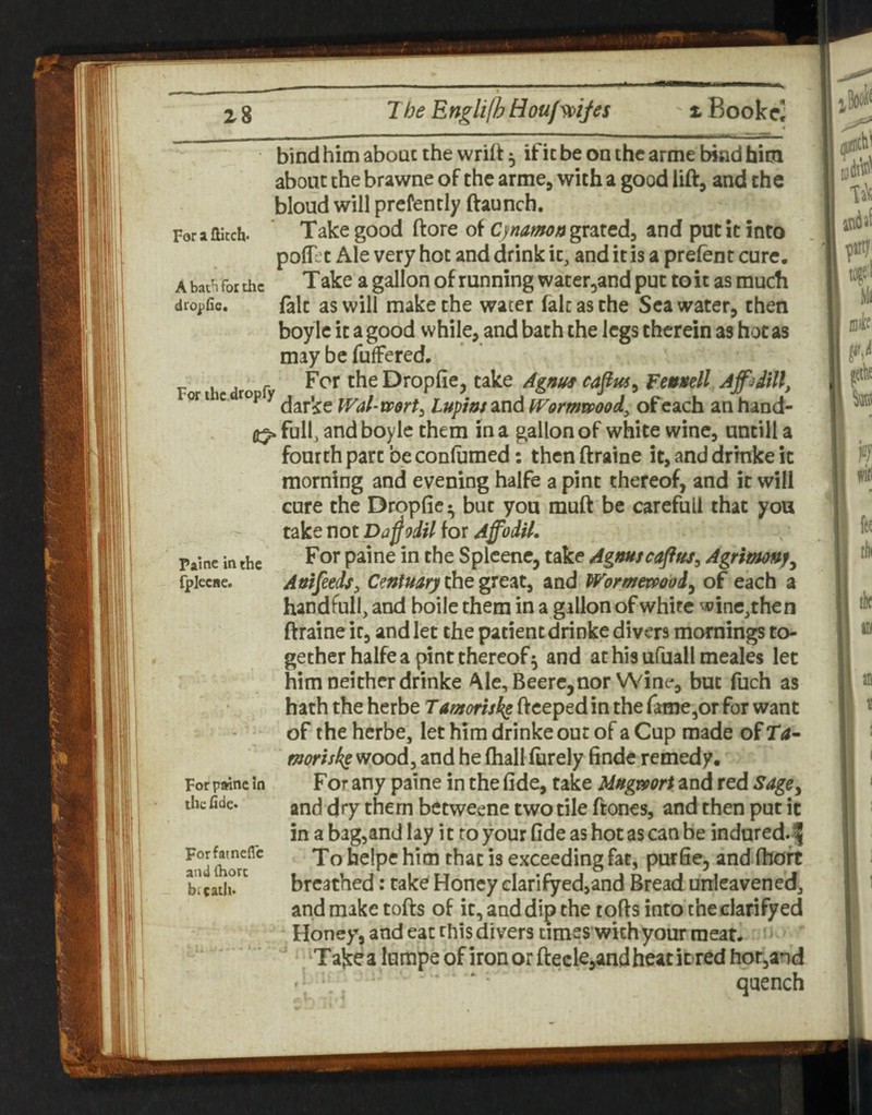 X Bookri For X flitch* A bat^ for the dropfle* bind him about the wrift 5 if it be on the arme bind him about the brawne of the arme, with a good lift, and the bloud will prcfently ftaunch. Take good ftore of CjnamoftgxMA^ and put it into polf’t Ale very hoc and drink it, and it is a prelent cure. Take a gallon of running water^and put to it as much fait as will make the water fait as the Seawater, then boyle it a good while, and bath the legs therein as hot as may be fuffered. For >hc dtopfy Dropfie, take A^itus ca^us, Fenttell Apditt, ^ darke Wal-wort^ lupins and iVormmod, of each an hand- ^ full, and boyle them in a gallon of white wine, untill a fourth part be conlumed: then ftraine it, and drinke it morning and evening halfe a pint thereof, and it will cure the Dropfie^ but you muft be careful! that you take not Da^odil for AffodH. For paine in the Splcene, take Agmscaftus^ Agrimnf^ Anifeeds, Centuary the great, and WormewQod^ of each a handfull, and boile them in a gallon of white wine,then ftraine it, and let the patient drinke divers mornings to¬ gether halfe a pint thereof^ and athisufuallmeales let him neither drinke Ale, Beere,nor Wine, but fuch as hath the herbe Tamorisks ftceped in the fame,or for want of the herbe, let him drinke out of a Cup made of T<a- morisks^ooAy and he lhalllurely finde remedy. For any paine in the fide, take MHgmrt and red Sage^ and dry them betweene two tile ftones, and then put it in a bagjand lay i t to your fide as hot as can be indared.f Toheipehim that is exceeding fat, purfie, andlhoft breathed: take Honey clarifyed,and Bread unleavened, and make tofts of it, and dip the tofts into the clarifyed Honey, and eat this divers times with your meat. Take a lumpe of iron or ftecle,and heat it red hot,and quench Paine in the fpjeciie. For paine In the flde* Forfatnefle and (horc breath*