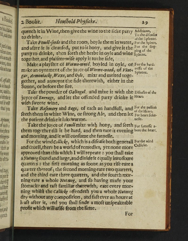 quench it in Wine^then give the wine to the iicke party hAdtnon^ T o the difeafe* nt the fioleenc. to drinke. party to drinke, then (eeth the herbe in oyle and wine spiSne. toge; herjand plaifter^wifc apply it to the fide, Makeaplayfter Worme-vP9oi, boy led in oyle, or Forthehard- ni'jke an oyntment of the juyee of IVome-mod^ of Fhe-i gar, Armomack^.fVaxej and Oyle, mixt and melted toge- ^ gether, and annoynt the fide therewith, either in the Sunne, or before the fire. Take the powder of Galhgal, and mixe it with the Difcafcso^the )[iycc of Birrrage^ and let the offended party drinke it with fiveete wine. Take Kojkmry and Sage^ of each an handfull, and fteth them in white Wine, or ftrong Ale, and then let poVhearTfide- the patient drinke it liikewarme. neiJe. Take the juyee of Fenellmva with hony, and feeth For fatneflTc a- tbemtogf Cher till it be hard, and then eate it evening ^ounhe hcarr. and morning, and it will confume the fatnefle. For the wind Collkks^ which is a difeafe both generall For the wind and cruel!,there be a world of remedies, yet none more approved than this which 1 will repeate: you (hall take a Nutmeg (bund and large,and divide it equally into foure quarters; the firlt morning as foone as you rifeeatea quarter th'^reof^ the fecond morning eare twoquarters, and the third eare three quarters, and the fourth mor¬ ning eare a whole Nutmeg, and (b having made your ftomacke and taft familiar therewith, eate every mor¬ ning whilft the c^/lkke offendeth you a whole dry without any compofition, and faft ever an houre at lea(f after it, ?nd you (hall finde a moft unfpeakeable profit which witiarife from the ftme,. For