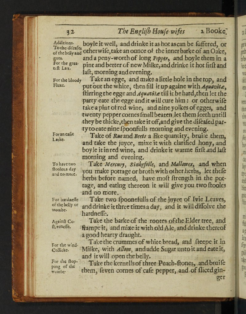 Addicions. boyleitwcll, anddrinkeitashocascanbe (ufFered, or of°tLLily Ld otherwifejtake an ounce o^ the inner barke of an Oake, gats. and a peny-worth of long Vepper^ and boyle them in a for the grca- pjj^ j better of new Milke^and drinke it hot firft and lair, morning and evening. For the bloody Take an egge, and make a little hole in the top, and Fluxe. put but the white, then fill it up againe with Aepuavita^ ftirring the egge and AquaviU till it be hard,then let the party eace the egge and it will cure him: or otherwile take a pint ol red wine, and nine yolkes of egges, and twenty pepper comes fmall beatenjet them feeth untill they be thicke,tben take it off,and give the dileafed par¬ ry to cate nine Ipoonfiills morning and evening. Take of K^^and IBeets a like quantity, bruite them, and take the juyee, mixe it with clarified hony, and boyle it in red wine, and drinke it warmc firft and lafi: morning and evening. Take sink^fotk^ and Ualloms^ and when you make pottage or broth with other herbs, let thele herbs before named, have moft ftrength in the pot¬ tage, and eating thereon it will give you twoftooles and no more. Take two fpoonefulls of the juyee of Ivie Leaves, ofthc belly or and drinke it thfcc times a day, and it willdiflblve the wotubc. 1 1 /T' ^ ^ hardnelle. Take the barke of the rootes of the Elder tree, and ftarape it, and mixe it with old Ale, and'drinke thereof a good hearty draught. Takethecrummesof white bread, and fteepe it in Milke, with AUomy and adde Sugar unto it and cate it, and it will open the belly. Take the kernells of three Peach-ftones, andbruife them, feven comes of cafe pepper, and of diced gin- For an eafic Laske* To have two llooles.a day and no rooic. For bardneffe AgainR Co- ftivenefle. For the w'nd- Collicke. For the {top¬ ping of the wgmbc •i