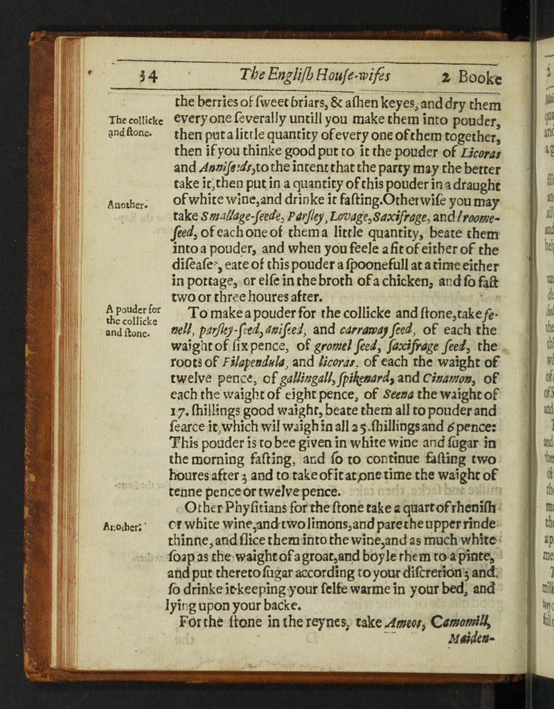 A poudcr for the collickc and flonc* the berries of fweec briars, 8c aflien keyes, and dry them The collickc every one fe verally untill you make them into pouder, ?ndftone. then put a little quantity of every one of them together, then if you thinke good put to it the pouder of Licoras and intent that the party may the better take it,then put in a quantity of this pouder in a draught Another. ofwhite wine,and drinke it fafting.Otherwife you may take Sm/Zage^feede^ Pitrjky^ Lovage^^Saxifrage^ and Iroome^ Jee^jofeachoneof them a little quantity, beate them into a pouder, and when you feele a fit of either of the difeafe^-, eate of this pouder a fpoonefull at a time either in pottage, or elfe in the broth of a chicken, and fo faft two or three houres after. To make a pouder for thecollicke and hone,take/e- neU, p^irjlgy'fcedj dnip.ei, and carraway feed, of each the waightof fix pence, of gromel feed^ faxifrage feed^ the . roots of FiUpeodkla, and licoras, of each the waight of twelve pence, of gaUingall^ fpi^stard^ and Cinamony of each the waight of eight pence, of the waightof 17, (hillings good waight, beate them all to pouder and fearce it,which wil waigh in all 2 5 .(hillings and 6 pence: This pouder is to bee given in white wine and (ugar in the morning fafting, and (b to continue fading two houres after 5 and to take of it atpne time the waight of tenne pence or twelve pence. Other Phyficians for the (lone cake a quart of rhenifh Another; ’ Cl white wine,andtwolimons,and pare the upper rinde thinne, and (lice them into the wine^and as much white fbap as the waightofagroat,and boyle rhem to apinte, and put thereto (ugar according to your diferetion 3 and. fo drinke itkeeping your fclfe warme in your bed, and lying upon your backe. For the (tone inihereyncs, QmomdUy