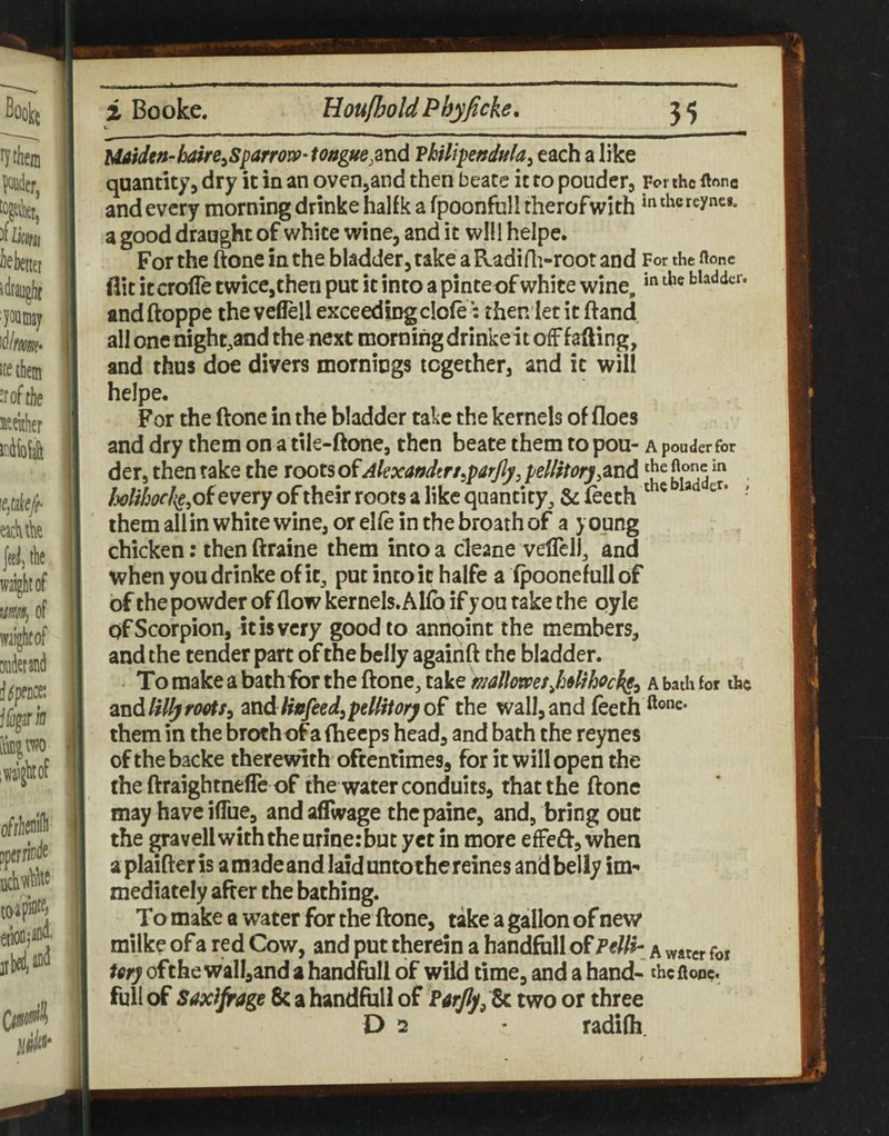 Uatdtn~hSre^Sj^arror»-tongue,md Vklipendula^ each a like quantity, dry it in an ovenjand then bt ate it to ponder, For the ftonc and every morning drinke halfk a fpoonfull therofwith a good draught of white wine, and it will helpe. For the ftone in the bladder, take a Radi Ai-root and For the ftonc flit it croffe twice,then put it into a pinteof white wine, bladder, and ftoppe the veflell exceeding dole then let it ftand all one night^and the next morning drinke it off f afting, and thus doe divers mornings together, and it will helpe. For the ftone in the bladder take the kernels of floes and dry them on a tile-ftone, then beate them to pou- Apouderfor der, then take the roots of Alexandtrs^parjly, pelHtorj /j<7///j(7f/<e,ofeveryoftheirrGotsalikcqaantity, &feeth themallinwhitewine,orel(einthebroathof a young chicken: then ftraine them into a cleane vefTclj^ and when you drinke of it^ put into it halfe a (poonefull of of the powder of flow kernels. Alfo if you take the oyle of Scorpion, it is very good to aniioint the members, and the tender part of the belly againft the bladder. . To make a bath for the ftone, take mlkmsj3olihock§y a bath for the and My rootfi^tidHufeed^pellitory of the wall, and feeth ®®”^* them in the brothof a fheeps head, and bath the reynes of the backe therevdth oftentimes, for it will open the the ftraightnefle of the water conduits, that the ftone may have iflue, and aflwage thepaine, and, bring out the gravel! with the urine: but yet in more efFe6f, when a plaifter is a made and laid unto the reines and belly im¬ mediately after the bathing. To make a water for the ftone, take a gallon of new milke of a red Cow, and put therein a handftill of PeUi- a water foi tery ofthe wall,and a handfull of wild time, and a hand- the ftone. full of saxifrage 8c a handfull of Parjly^ t^ two or three D 2 radifh.