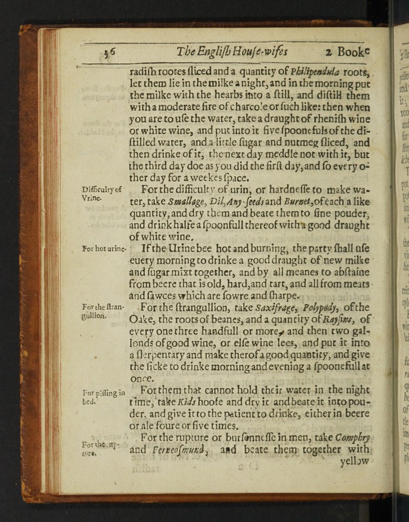 f Difficulty of Vrinc. For hot urine* For the flran- guUion. For plfllng in bv J. Forth€,a,-- tiir«, radifh rooces diced and a quantity of Vhilipeniula roots,. let them lie in the miike a night, and in the morning put the milke with the hearbsbto a ftill, and diftiH them with a moderate fire of charco’e or fuch like: then when you are to ule the water, take a draught of rhenifti wine or white wine, and put into it fivefpooncfulsofthedi- ftilled water, anda little fiigar and nutmeg diced, and then drinke of it, thcnexc day meddle not with it, but the third day doe as you did the firft day,and (b every o- ther day for a weekcs fpace. For the difficult V of urin, or hardneficto make wa¬ ter, take Smalhge^ Dil^Any-fiedsznd Burmta like quantity, and dry them and beare them to fine pouder, and drink halfea fpoonfiill thereof wich'S good draught of white wine. If the Urine bee hot and burning, the party (hall ufe euery morning to drinke a good draught of new milke and (ugarmixt together, and by all meanes to abftaine from becre that is old, hardjand cart, and all from meats and fa wees which are fowre and (harpe. Forthe ftrangullion, idkt Saxifrage, Polypody, of the Oake, the roots of beancs, and a qmmUy oi'Rayfifff, of every one three handfull or morey and then two gal- londs of good wine, or elfewine lees, and put it into a flerpenrary and make therofagood quantity, and give the ficke to drinke morning and evening a fpooneftillat once. For them that cannot hold their water in the night timCj'rak^iC/V/hoofe and dry ic andbeateit in^opou- der, and give it to the patient to drinke, cither in bcere or ale foure or five times. For the rupture or burfbnncfTc in men, take Camphry und Perm fa a»d beate them together with yelbw^