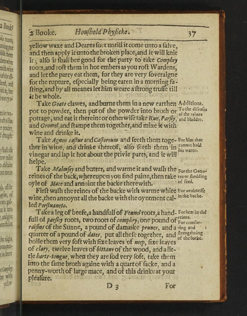 L yellow waxe and Deares (net untill it come unto a (alve, and then apply it unto the broken place^and it will Icnit it 5, allb it (hall bee good for the party to take Comphtj rootSjand rofi: them in hot embers as you roft Wardens, and let the party eat them, for they are very (bveraigne for the rupture, efpecially being eaten in a morning fa - fting,and by all meanes let him weare a ftrong trulTe till it be whole. Take Goats clawes, and borne them in a new earthen Additions, pot to powder, then put of the powder into broth or T^j^hedifeafcs pottage, and eat it therein: or otherwile take Rue^ Parfij^ and bladder, and Gromd.dXid ftampe them together,and mixe k with wine and drinke it. Take Agnm caftusandCafforeum and (eeth them toge- For him that ther in wine, and drinke thereof, allb' (eeth them in vinegar and lap it hot about the privie parts, and it will helpe. Take Malmfy and batter, and warmeitand wa(h the portheGonoi reinesof the back, whereupon you find paine,then take reaor niedding oyle of Macemd annoint the backe therewith. Firft wa(h the reines of the backe with warme white For weaknefle wine,then annoyntall the backe with the oyntmenc cal- led Perfluaneto. Take a leg of beefe,a handfull of Ptnml rootSja hand- For heat in ihc full of parfiey roots, tworootsofc<i«?/)^r^5onepoundof porcomfor- raifins'di the Sunne, a pound of damaske prunes^ and a ting and i quarter of a pound of dates, put all thefe together, and thfback? boile them very (oft with (ixe leaves nf mep^ (ixe leaves ® ^ ^ of clary, twelve leaves of hittam of the wood, and a lit¬ tlewhen they arelbd very foft, take them into the (ame broth againc with a quart offacke, and a penny-worth of large mace, and of this drinke at your plealure. D3 For