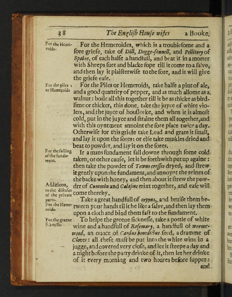 For the piles or Hemecolds For the Hemeroides, which is a troubkforae and a (ore gricfe, take of Dill, Dogge-feonell, and FtUitery of Spalne, of each halfc a handfull, and be at it in amorcer wkh Sheeps (net and blacke fope till it come to a (aive, and then lay it plaifterwife to the (ore, and it will give the griefe eafe. For the Piles or Hemeroids, take halfe a pint of ale, and a good quantity of pepper, and as much allomeasa. walnut: boile all this together till it be as thicke as bird¬ lime or thicker, this done, take the juyce of white vio- ‘ lees, and the juyce of houfleeke, and when it is almoft cold, put in the juyce and ftraine them all together,and with this oyntment annoint the fore place twice a day. Otherwife for this griefe take Lead and grate it fmall, and lay it upon the fores; or elfe take muskles dried andi beat to powder, and lay it on the fores; Ir a mans fundament fall downe through fome ceJd s went. taken, or other caufe, let it be forthwith put up againe: then rake the powder of Toia>nscreJJes dryed, and ftrew- it gently upon rhe fundament,and annoynr thereines of the backe wi th honey, and then about it ftrew the pow- A JJitions,^ drr of Cummm and CalAfine mixt together, and eafe will, of the private i i •/» i parts. Take a great handfull of and bruife them bc- roidt^ tween your hands til it be like a (alve,and then lay them *’ upon a cloth and bind them faff to the fundament. For the grecnc To hclpe the greenc fickneffe, take a pottle of white fi.kncffe. wine and a handfull of Rafemarj^ a handfull of wormc^ an o\x^C€. Cardns hmdi^Hs fttdi adramme of Clovss: all thefe muff be put into the white wine in a — jugge, and covered very clofe, and let it ffeepe a day and a night before the party drinks of it,then letherdrinke of in every morning and two hourcs before (upper:. aiid