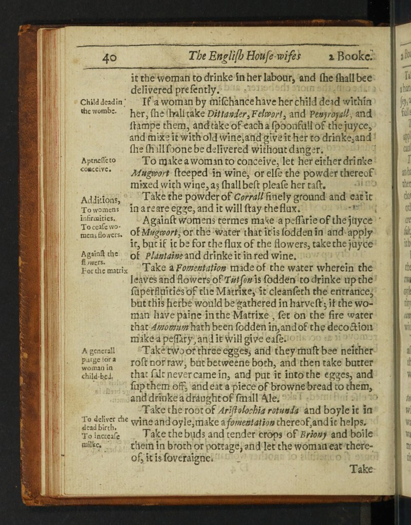 Child dead in ’ rile wombe. Aptnefleto coaceivc. AdJidons, To womens inBroiIiies, Toceafe wo- mens flo wers. Againft the fl iwers. For die matrix A gene rail purge for a woman in child-bcJ. To deliver the dead birth. To incccafc milltc. It the woman to drinke in hei* labour, and (he ftaall bee delivered prefcntly. *■ If a woman by milchance have her child deid within herjftiedwlitake and Veuyrojdl, and Ihmpe them, andtakeofeachafpbonfaUof thejuyee, and mlxe it with old winejandgive it her to drinke^and' fhe (Kill faone be delivered without danger. To makeawomanto conceive, let her either drinke Mug^iport fteeped in wine, or elfc the powder thereof mixed with wine, as Ihall bed: pleafe her tad:. * ■ - • Take the powder of finely ground and catic inareareegge,andit will (lay the flux. , Againft womens termes make apeflarieof the jiiyce of Mf/gmrt^xyt the water that it is Ibdden in and apply it, but if it be for the flux of the flowers, take the juyee of and drinke it in red wine. Take ^Fomentation made of the water wherein the leaves and flowers^ofT'w/yo^ is fodden to drinke up the fapc'rfluities of the Matrixe, it cleanfeth the entrance^ but this herbe would be'gathered in harveftk }t the wo¬ man havepainc in the Matrixe , fet on the fire water th^t4momum\mh been fodden inland of the decoclioii rabke a peflary^ and it'will gi ve eafe. Take two or three egges^ and they mud: bee neither roftnorraw, butbetweene both, and then take butter that fair never came in, and put it into the egges, and fiip them off, and eat a piece of browne bread to them, and drinke a draught of (mall ^le. ‘ . • Take the root of Arlflohchia rotunda and boyle it in wine and oyIe,make ^fomentation thereof,and it helps. Take the buds and tender crops of Briony and boile them in broth or pottage, and let the woman eat there¬ of, it is foveraigncb Take