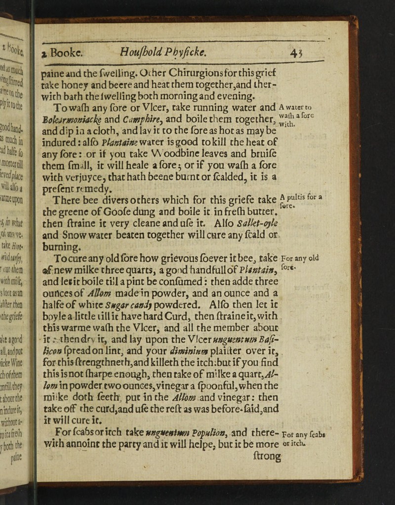 paineaiid the fwelling. Other Chirurgions for this grief take honey and becre and heat them togethetjand iher- with bath the Iwelling both morning and evening. Towafh any fore or VIcer, take running water and a water to 2okjmoftkck§ and Cmfhin^ and boilethera together, and dip in a cloth, and lav it to the fore as hot as maybe indured;alfo VlanUim^^x^x is good to kill the heat of any fore: or if you take V\ oodbine leaves and bruifc them fmdl, it will heale a fore 5 or if you walh a fore with vcrjuyce, that hath beene burnt or fcalded, it is a prefcnc remedy. There bee divers others which for this griefe take “ the greene of Goofe dung and boile it in freOi butter. ® then ftraine it very cleane and ufe it. AHo Salkt^oyle and Snowwater beaten together will cure any fcald or. burning. To cure any old fore how grievous (bever it bee, take For any oW ®f new milke three quarts, agondhandfulloTp/^»/^//>5 and Ie«it boile till a pint be confumed: then adde three ounces of Allom made in powder, and an ounce and a halfe of white Sugar candy powdered. Alfo then let it bpyle a little till it have hard Curd, then ftraine it, with this warme wafh the VIcer, and all the member about itthendfv it, and lay upon the Vker ungumumBali^ Ucan (preadon lint, and your dminium plaiiter over it, for this ftrengthnethjand killeth the itch;but if you find this is not fharpe enough, then take of milke a quart,^/- hm in powder two ounces,vinegar a (poonful, when the mi ike doth (eeth; put in the Allom and vinegar; then take off the curd,and ufe the reft as was before* faid,and it will cure it. For fcabs or itch take ungutnimn Fopulion^ and there- For any fcabi v/irh annoint the party and it will hclpe, but it be more itch. ftrong