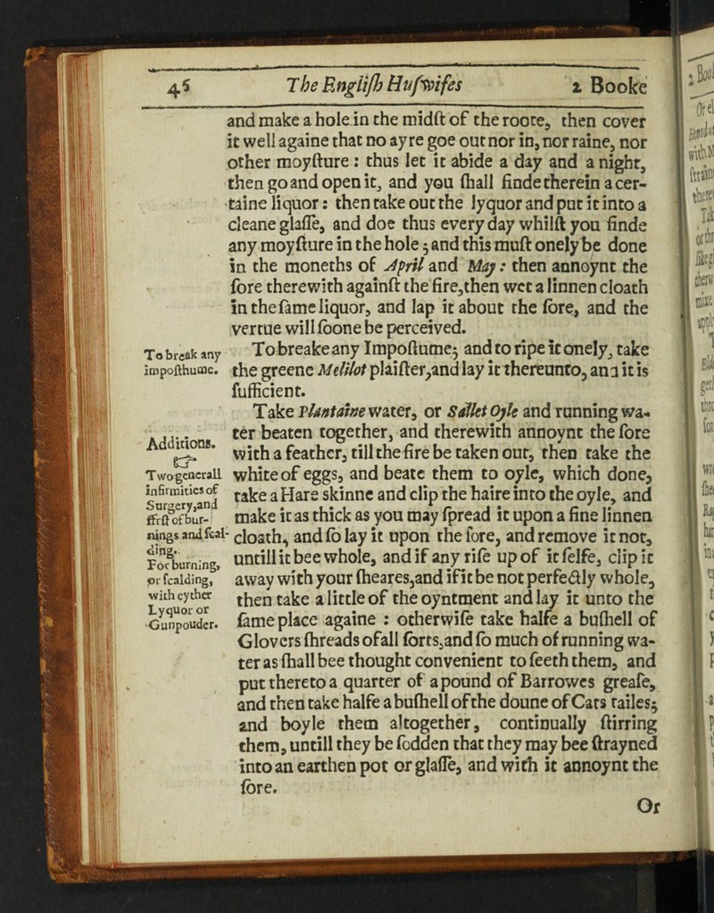 4^ The Rngli/h Bufs^ifes % Booke and make a hole in the midft of the roote, then cover it well againe that no ay re goe out nor in, nor raine, nor other moyfture: thus let it abide a day and a night, then go and open itj and you (hall finde therein a cer- •taine liquor: then cake out the lyquor and pur it into a cleaneglade, and doe thus everyday whilft you finde any moyfture in the hole 5 and this muft onely be done in the moneths of JprU and May: then annoynt the fore therewith againft the fire,then wet a linnen cloath in the fame liquor, and lap it about the fore, and the vertue will (bone be perceived. Tobreak any Tobreakeany Impoftume^ and to ripe it onely, take impofthuoae. the gteenc Mdilot plaiftetpand lay it thereunto, ana it is fufficient. Take Tlantawewztex^ or SalktOjk and running wa^ . ,. ter beaten together, and therewith annoynt the fore Ad ^ feather, till the fire be taken out, then take the TwogcacraU white of cggs, and beaic them to oyle, which done, wfirmkksof ^ skinne and clip the haire into the oyle, and ' make it as thick as you may fpread it upon a fine linnen ningsarulf€ai-(;iQ2([j^ and fo lay it upon the fore, and remove it not, Fofburning, whole, and if any rife up of it felfe, clip it <or fcaiding, * away with your fheares,and if it be not perfedly whole, witheytha little of the oyntment and lay it unto the Gunpouder. fameplacc againe : otherwifo take halfe a bufhell of Glovers (breads ofall forts,and fo much of running wa¬ ter as (hall bee thought convenient to Teeth them, and put thereto a quarter of a pound of Barrowes greafe, and then take halfe a bulhell of the doune of Cats tailes^ and boyle them altogether, continually ftirring them, untill they be fodden that they may bee ftrayned into an earthen pot orglalTe, and with it annoynt the fore. Or