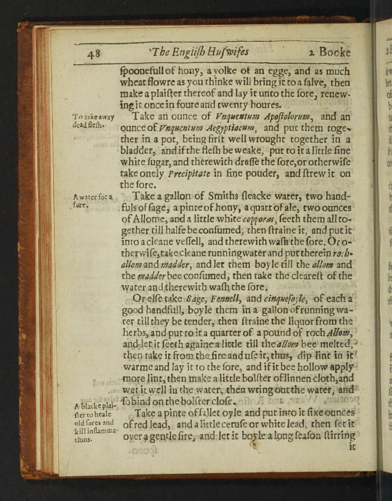 Bockc T*^ takeaway tJcadflcfh* A water for a. .fore. fpoonefallof hony, ayolke ot an egge, and as much wheat flowre as you rhinke will bring it to a falve, then mike a plainer thereof and lay it unto the fore, renews ing i c once in foure and twenty houres. Take an ounce of Vn^mntttm Apojiolorum^ and an OMUCto^F'ttqmntum Aegyptiacftm^ and put them toge'* ther in a pot, being firit well wrought together in a bladder^ andiftheflcflibeweake, put to it a little fine white fugar, and therewith drefle the forcjor otherwife takeonely Precipitate in fine pouder, andftrewit on the fore. Take a gallon of Smiths fleacke water, two hand- .fulsoflagc, apinceofhony, a quart of ale, two ounces of Allorpc, and a little white cop^oras^ Teeth them all to¬ gether till halfe be confumed; thenftraineit, andputic into a cleane vefiell, and therewith wafk the fore. Or o- therwife,take cleane runningvvater and put therein ro:h* alhmsLndi madder^ and let them boy le till ihc allom and the bee confumed, then rake the clcareft of the water and therewith wa(h the (ore. Or elfe take Sage^ Fennell^ and ewquefojk^ of each a good handful), boyle them in a gallon of running wa¬ ter till they be tender, then ftrainethe liquor from the herbs, and put to it a quarter of a pound of wdciAllom^ anddetitfeethagaincalittle till chetf^p^bee melted,^ then rake it from ^he fire and ufe it, thus, dip lint in it' warme and lay it ro the (ore, and if it bee hollow apply more lint, then make a little bolder oflinnen cloth,and wetit well inthe water, then wring out the water, and Tobindonthebolfterclofe* ■» . Take apinte offallct oyle and put into it fixe ounces of red lead, and a little cerufe or white lead, then let it overagendefirc, and let it boTlealongrcaTon fiirring ■?-  it A T)Ucke plai¬ ner to hcalc old fores nnd killinflamau vit>ns.