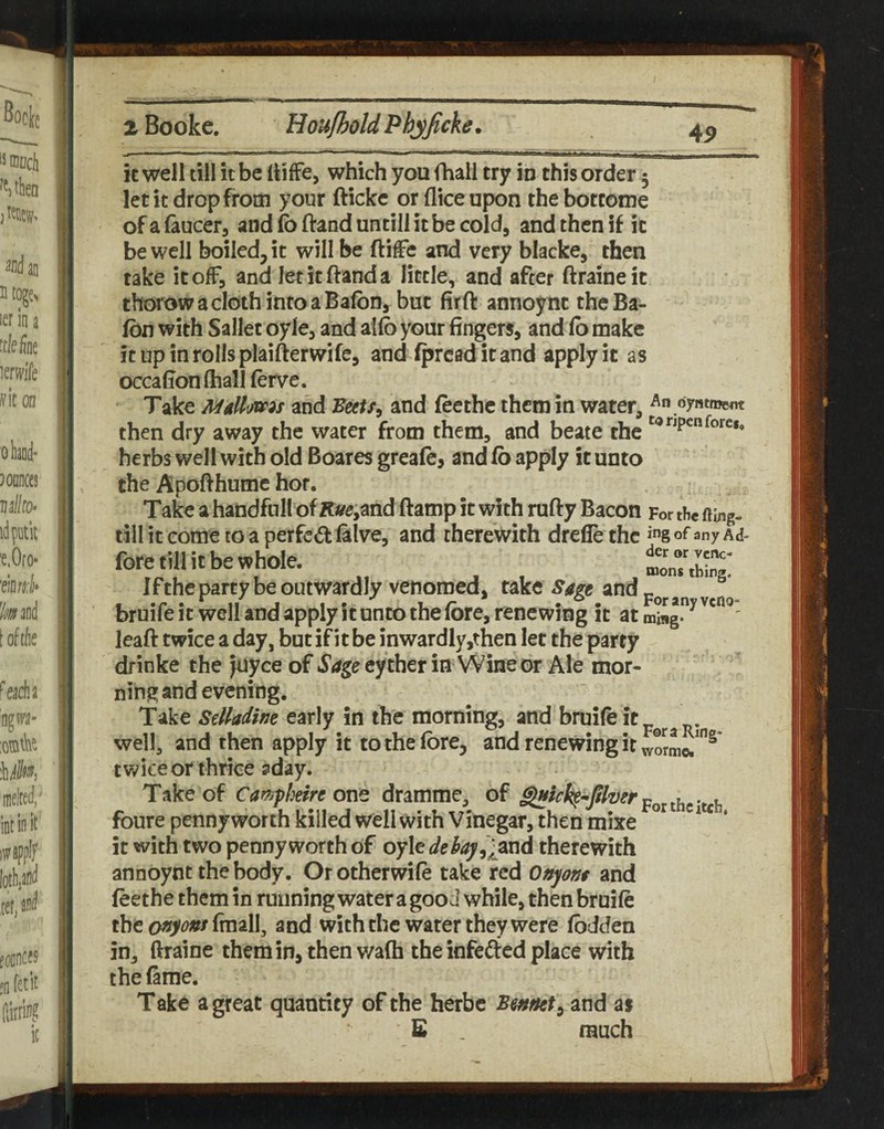 it well dll it be IdfFe, which you fhall try in this order 5 let it drop from your ftickc or (lice upon thebottome of a (aucer, and (b ftand untill it be cold, and then if it be well boiled, it will be (life and very blacke, then take it off, and letitftanda little, and after ftraineic thorowaclothintoaBafbn, but firft annoync theBa- fdn with Sallet oyle, and alfo your fingers, and fb make it up in rolls plaifterwife, and fpresd it and apply it as occafionftiall ferve. Take MdUms and and feethe them in water, An oyntmeAt then dry away the water from them, and beate the herbs well with old Boares greafe, and fb apply it unto the Apofthume hot. Take a handfoll of K«?e,and ftamp it with rufty Bacon For the fiing- till it come to a perfe«fl: falve, and therewith drefle the any Ad- fore till it be whole. Iftheparty be outwardly venomed, take and bruife it well and apply it unto the fore, renewing it at leaft twice a day, but if it be inwardly,then let the party drinke the Joyce of Sage eyther in Wine or Ale mor¬ ning and evening. Take sdladim early in the morning, and bruife itp^^.^ j>j well, and then apply it to the fore, and renewing it tv/iceor thrice 3day. Take of Cam^hirt onz dramme, of jcoithtitch foure pennyworth killed well with Vinegar, then mixe * ‘ it with two pennyworth of oylc therewith annbynt the body. Or otherwife take red Onpnt and feethe them in running water a good while, then bruife the ofipnt fmall, and with the water they were fbdden in, ftraine them in, then v/afh the infedcd place with the fame. Take a great quantity of the herbc and as