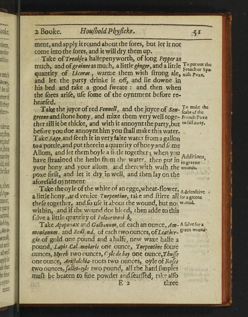 menta and apply ic roynd about the fores, but let it not come into the fores, and it will dry them up. Take o^treakle^ halfepeny worth, of long Pepper as much, andofgm^e/asmuch, alittleg/«ger,andalittle quantity of Ucoras, warme them with ftrong ale, nSTpoxc. and let the party drinke it off, and lie downe in his bed and take a good fweate : and then when the fores arifo, ufo fome of the oyntment before re- hearfed. Tate9thejuyceofredFe««e//, and tke Juyce of gree^candftonehony, and mixe them very well toge- FienchPoxc ther till it be rhicke, and withitannoynttheparty,but ' before you doc annoynt him you fhall make this water. Take Sag^,and foeth it in very faire water from a gallon toa pottlCjand put therein a quantity ofhony and fome Allom, and let rhemboylea liule together 5 when you . , have ftraained the herbs frt m the water, then pur in togrcenT^^ your hony and your aliom. ard therewith wafh the wounds, poxe firft, and let it dry in welf and then lay on the aforefaid oyntment Take the oyle of the white of an cgge,wheat-flower, ^ ^ a little hony,^ar d Venice Turpentiee^ take and frirre alJforagrecnc thefe together, and^fo ufe it about the wound, but nor wjund, within, and if the wound doc bleed, thenadde to this folve a little quantity of Folemnoni k- Take Apoponax and Calbanum^ of each an ounce. Am- a falvefora ^ monhnum. andBedl^nd^ of each two ounces, of gfo of gold one pound and ahalfe, new waxe halfe a pound, Lapis Cal mnUris one ounce, turpentifie fbure ounces, Myrrh two ounces, cyh de bay one onnce^7huJfe one ounce, ^f^<;/e^w-roots two ounces, oyleofH^Jes two omcQS:, fdkt-cyk two pound, all the bard flroples mufi: be beaten to fine powder andfoarlTed, take alfo E 2 three IR 1: I* ;| i