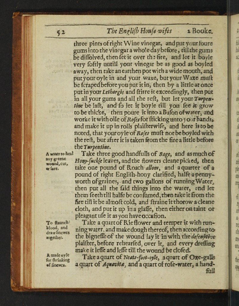 three pints of right Wine vinegar, and pur your foure gums into the vinegar a whole day before, tiilthe gums ' be diflblved, then fet it over th^fire, and let it boyle very foftly untill your vinegar be as good as boyled away, then take an earthen pot with a wide mouth, and putyouroylein and your waxe, but your Waxc mull be (craped before you put it in, then by a little at once oxxxUthargk and ftirre it exceedingly, then put in all your gums and all the reft, but XttyoxxxTurpeit* tine be laft, and (b let it boyle till you (ee k grow to be thicke, • then poure it into a Ba(bn of water, and worke it withoile ofK<>/e/for (licking unto y air hands* and make it up in rolls plaiftcrwife, and here is to be noted, that youroyIe ofK<7/(r/ muft not be boyled with the reft, but after it is taken firom the fire a little before theTurpentine, A water to heal Take three good handfulls of Sage, and as much of woi«?,Tur> Hony-fuckle leaves, and the flowers cleane picked, then Kiwe! * take one pound of ?K.cy^ch-aI/om, and a quarter of a pound of right Englifh-hony clarified, halfe a penny¬ worth of graines,^ and two gallons of running Water, then put all the (aid things into the water, fnd ler them fecth till balfe be con(um€d, then take it from the fire till it be almoft cold, and ftraine it thorow a cleane cloth, and put it up in a glaffe, then either on taint or pleagant ufe it as you haveoccafion. To flaunch i Take a quart of Rie flower and temper it with run- ning water, and make dough thereof, then according to •ogeihcr. the bignclTe of the wound lay it in with the defenfitive plaifter, before rehearlcd, over it, and every dreffing make it lefle and lefle till the wound be doled. forfhr?nkllg Takcaquatt of aquart of Oxe-galls •f fincwci. ^ a quart of Aqnavitae, and a quart of rofc-water, a hand¬ ful!