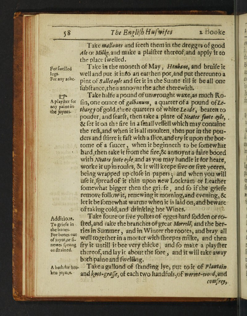 For fwclled legs. For any acne- Aplayfter for any paine in tb€ joynts. Take maUo'Xts and leech them in the dregges o? good Ak or M^%aiid make a plaifter thereof,and apply it to the place Avelled. Take in the moneth of May, Hefihafte^ and bruife it well and put it info an car-hert pot^and put thereunto a pincof.yrf//^/<^/2and(ecicintheSuntte till it be all one fubftance,thcn annovnr the ache therewith. Take halfe a pound of unwroughc waxe,as much Ro- fiojone ounce of a quarter of a pound of2>- thargy of goldjthree quarters of white t€<ide\ beaccir to pouder, and fearft, then take a pinte oENeate/ foote . & fet it on the fife in a fmiil veflell which may concaine the reft^and when it is all moultcn, then put in the pon¬ ders and fiirre it faft with a flicejand try it upon the bot- tome of a faucer, when it beginneth to befomewhat hard,then take it from the fire,^ anrtoynta faire boord with Neates foote ojle,2ccid as you may handle it for heate, worke it up in rouks. Sc it will keepe five or fixe yeeres, being wrapped up dole in papers^ and when you will ule ic/pread of it thin upon new Lockradi or Leather fomewhat bigger then the griefe, and lb if the gnefe remove follow it, renewing it morning,and evening, & let it be Ibmewhat warme when it is laid on,and bewafe' of taking coldjand drinking hot Wines. - Take foureor five yolkes of egges hard fbdden orTo- fted,and take the branches of great Morrell; and the ber¬ ries in Summer, andin Winter the rootes, and bray all wdll together in a morter with (heepes milke, and then fry it untill icbee very thicke, and lb make a playftcr thereof,and lay ic about the fbre, and it will take away both paine and fweUifig. Take a gallond of ftanding lye, put to it of Pl^rtnin and h^t^grajje^ of each two handfuls^of comfr^y Additions. To griefe in the bones- For bones out of ioyntjor fi- ncvfcs fprung ox Arained. A bath for bro^ licn joyn;».