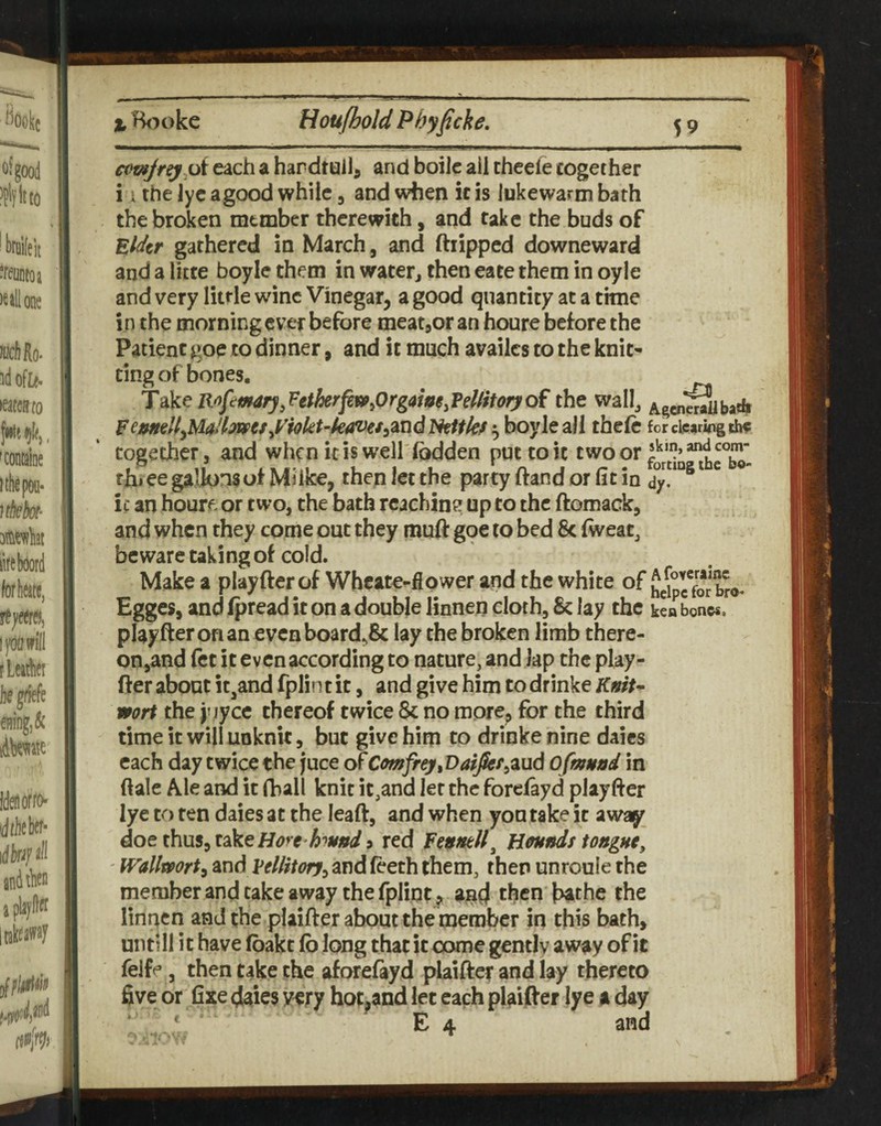 eccfjr^^oi each a hardtuilj and boilc ail cheefe together i i thelycagoodwhiic, and when iris lukewarm bath the broken member therewith, and fake the buds of Elder gathered in March, and ftripped downeward and a litte boyle them in water^ then eace them in oyle and very little wine Vinegar, a good quantity at a time in the morning ever before meatjor an houre beiore the Patient goe to dinner, and it much availcs to the knit¬ ting of bones. Take R^ftmary,Vttherfew^Org<^myVdiitoryo^ the wall^ Fe»n€U^MtdlilWaJ^i<tkt~k^€S^2iUdlktthfthefc for clearing th^ together, and when icis w'eH'lbdden put to it two or thjee gallons ot Mi Ike, then let the partyftandorlitin ^ if an houre or two, the bath rcachine up to the ftomack, and when they come out they muft gqe to bed 8c (wear, beware taking of cold. Make a playfterof Wbcate-fiower and the white of hgipg7o*r b%, Egges, and ipread it on a double linnen cloth, 8c lay the kea bones, pl^yfteronan evcnboard,8c lay the broken limb there¬ on,and fet it even according to nature, and lap the play- fter about it,and fplin t it, and give him to drinke Knit^ wort the y jyce thereof twice 5c no more, for the third time it will unknit, but give him to drinke nine daics each day twice the juce of Cmfrey,DafJkf^zud Ofmund in ftale A.le and it fball knit it,and let the forciayd playfter lye to ten daies at the leaft, and when you take it away dQtth\x$;,i^^Hore httftd9 red H^nds tongne, ' Wallmrt^ and VtUitorj^ and feeth them, then unroule the member and take away the fpliot^ ^gd then bathe the linnen and the plaifter about the member in this bath, untill it have (bake fo long that it come gently away of it feJfe, then take the aforefayd plaifter and lay thereto five or fixe daies v^ry hot^and let each plaifter lye a day E 4 and