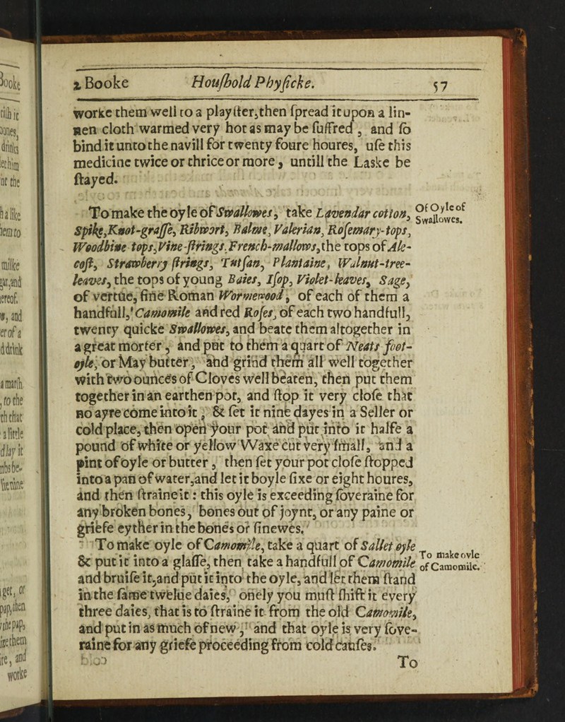 ^Booke Hou/bold Phyfiche. 57 workc chem weli ro a playiicrjthen fpread icupon a lin- nen cloth warmed very hoc as may be fuffred , and fb bind it unto the navill for twenty foure houres, ufe this medicine twice or thrice or more, untill the Laske be ftayed. Tom^ktth^oyXt oT^SmUmts^ tikt L^mndarcotton^ ^wattowes/ S^h^y^noUgraffe^ Hihmrty Baloti, Vakrk/i, Rofemrj-tops, WgodbiMetoptyVme-prings.FreHch-mallmSyiht tops o^Ak- cofty SXrscphtrry ftrhgSy Fnifan^ Planiaine^ Walmt-tree- the tops of young Bates, Jfop, Fidet-kaveSy Sage, of vcrtuejfirte Roman Wormemody of each of them a h^nd^hWd Camomtle and red RofeSj of each two handfull, twenty quicke Smlhmsy and beatc them altogether in a great morter, and put to them a ^qart of Neats foot- eytel 'ox May butter, and grind therh all well together with'fwoouricesof Cloves well beaten, then put them together in an earthen pot, and flop it very clofe that BO ayre come into it, & (et it ninb dtyes in a Seller or cold place, then Operi j^our pot; ahB put jrifb it halfe a pound of white or yellow Waxe cut very fihall 9 land a pint of Oyle or butter, then (et your pot dole ftoppeJ into a pan of water,and let it boyje fixe or eight houres, and then ftratneit: this oyle is exceeding (bveraine for any broken bones, bones out of )oynr, or any paine or gribfe ey ther in the bones or finewb,' ^ To make oyle of Qamossple, take a quart of Salkt oyk 8c put it into a glaffe, then take a handfull of Camomile Ifc^momae! and bruifeit^and put it into the oyle, and let them (Vand in the fame twelue daics, ohelyyou mufl fhift it every three dates, that is to ftraine it- from the old CammUty and put in as much ofnew 5^ and that oyleisveryfove- raine for any gfiefe proceeding from cold caufes.