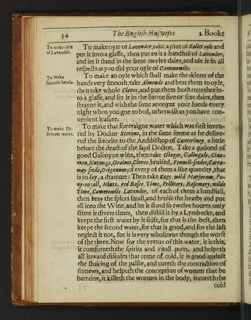 54 To make oyle To make oy le ot Lavt»der^ukt a pint ot SalkP o)k and ofLarcndcr. ^ ^ glafTe, then put to it a handfuil oi Lavejtder^ and let it (land in the fame twelve daies,and nfc it in all refpefts asyou did your oylco^Cammmik* To make To make an oyle which (hall make the skinne of the fmooth hands., hands Very Almondt and beat them tooyle, ihtntake whole C^mjandpu^them both together,in¬ to a glafTe,and (ec ir in the Sunne fiveor fixedaiei,then ftrayneit,and with the fame annoynt your hands every, night when yougoe tobed^otberwij&as youbave con¬ venient leafurc. ^ , To make Dr. To make that (bveraigne water which was firft inven- Stevens water. ted by Doctor Steve»ti in the toe forme as he delive¬ red the Receite to the Archbilhop of C^merbury, a little before the death of the fayd E)o<apr. Take a gallond of good GaTcoyne witic, thenTake Qingtr^ G^ling^U^ CinA* mo»^NMtmtgs^CraimJdOl(yves)DxmM^Fc»mll-feedet^C($rrA'* vpAy-fiedt^Origanum'^oievery of them a like quantity,thac is to fay 5 a dramme: Then take S4ge. mid Marjoram^ Pe^ ny-ropil^ MhU^ red Rofei, Tme^ PtlUtory^ Rejemaiy^ npUde Time\ Cammomile, Lavefider^ of each of them a handfijlJ, then bray the fpices fmalhand bruilethe hearbs and put all into the WinCjand let it ffand fb twelve houres.only ftirre it divers times, then diftill it by a Lymbecke,and keepe thefirft water by it (eifcjfor rhat is the beft, then keepe the fecond water jfbr that is good,and for the Ikft neglcd it not, for it is very whollorne though the worft of the three.Now for the vertue of this water, it is this^ itcomfortcthche fpirits and virall fwresj ar^helprch all inward difeafes thar come of cold, ip is good agaioft the fliaking of the paKie, and curech the contra^on of finnews^and helpcth the conception of women that be barrainc,ic kilkth the wormes in the body, itcuretb the