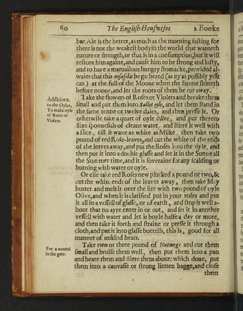 bsc Ale is the better,as much as the morning fafting for there is not the weakeft bodyin the world that wani^th nature or ftrength^or that is in a confumptionjbut it will reftore himagaine,aHd caulc him to be ftrong and lufty, and to have a maruailous hungry ftomacke^provided al- waies that this rofafelif be gathered (as ny as poffibly you can) at the full of the Moone when the Sunne (hineth before noonejand let the roots of them be cutaway. Addhiors. flowers of Rofes or Violets and breake them to the oyics. fluall and put them into Sallet ojk, and let them ftand in the fame tenne twelve daies, and then prelle it. Or otherwife take a quart of oyle Olive ^ and put thereto Sixe fpoonefuls of cleane water and ftirre it well with aflice, till itwaxeas white asMilke, then take two pound of red Role-leaves,and cut the white of the ends of the leaves away,and put the Rofes into the oyle^ and then put it into a double glafle and fet it in the Sunne all the Summer timejand it is fbveraine for any fcaldingor burning with water or oyle. • Or elfe take red Rofes new plucked a pound or two»& cut the white ends of the leaves away, then take May butter and melt it over the fire with two pound of oyle Olive^and when it is clarified put in your rofes and put it all in a vefTell of glaflc'j or of earth, and flop it well a- bout that no ayre enter in or out, and fet it in another vefTell with water and Jet itboylehalfea day or more, and then take it forth and ftrainc or prefTe it through a cloth,and pet it into glafle botcells, this is, good for all manner of unkind hears. For d pound of Nuimgs and cut them indie^rl*. fmall and bruife them Well, then put them into a pan and beate them and flirre them about: which done, put them into a canvalTe oi flrong linnen bagge^and clofe them