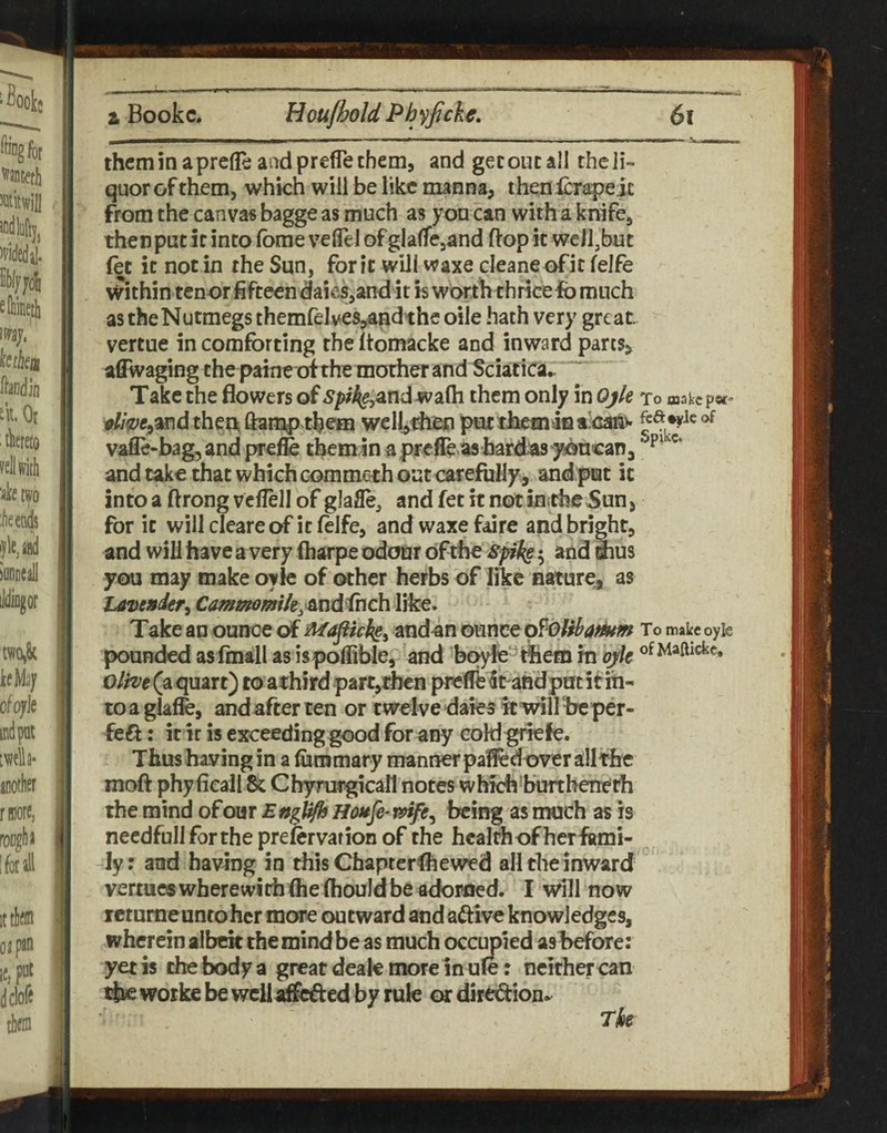 thcminaprefleandpreflethem, and gecoucall thcli- quor of them, which will be like manna, thenlcrapejc from the canva« bagge as much as yon can with a knife, then put it into fbrae velTel ofglalTejand ftop it well,but (et it not in the Sun, for It will waxe cleaneofit felfe within tenor fifteen daies,and it h worth thricefo much as the Nutmegs themfelves^andthe oile hath very great, vertue in comforting the ftomacke and inward parts, aCRvaging the ptine of the mother and Sciatica^ Take the flowers of .y/>%andwa(h them only in Ojk to makepw” the^ ftamp them wclj,then put theiHiiia ainanv vafle-bag, and prefe themin apreffe bard^as yj^ncanj and take that which comm&th out carefully, and put it into a ftrong vcllell of glafle, and fet it not intheSun, for it willcleareof itfeife, and waxe faire and bright, and will have a very (harpe odour ofthe spk§ ^ and Sius you may make oyle of other herbs of like nature, as tavejsder^ Caf^mmiky&ndihch like. Take au ounce of Mapich^^ andan oxmtt p^oHbat^m To makcoyk pounded as (mall as ispoffible, and boyfe^^tliem in oyk 0/^e(aquart) to achird partjtben preffeSt-aRd put if in¬ to a glaffe, and after ten or twelve daks it will he per- feft: it ir is exceeding good for any cold griefe. Thus having in a (ummary manner paifedover all the moft phyficall Sc Chymtgicall notes which•burthenerh the mind of our Englf^ Houfe-mfe^ being as much as is needful! fortheprefervarion of the health of herfami- -ly: and having in this Chapterfl^ewed all the inward vermes wherewith (he (houldbe adorned. I will now retumeuntoher more outward and aftive knowledges, wherein aibck the mind be as much occupied asbefore: yet is the body a great deale more in ule: neither can tjac worke be wcilaffcffed by rule or dirt^fion*^