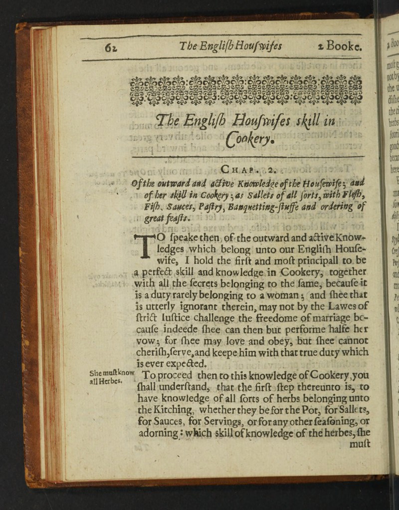 * i t Chap >2» i, 0fthe outward and 0ive Knowledge of the Housewife ' ' of. her/kill In Cookeryas Salkts of all forts ^ with Fl^y Fifi, Sauces^ Banquetting-^fluffe and ordering'of . greatfiafts. ' • \ u I -- • '■ TO rpeake then, of- the outward and aftive Know¬ ledges which belong unto our EngliiK Houfe- wifea I hold the firft and moft principall to be a pcrfeft skill and knowledge in Cookery, together ’ with all the Iccrets belonging to the fame, becaufe it is a duty rarely belonging to a woman ^ and ftiee that is utterly ignorant therein, may not by the Lawesof ftrift luftice challenge the freedome of marriage be¬ caufe indeede ftiee can then but perforrae halfc her vow:^ for fhee may love and obey, bat ftiee cannot cherilh/erve.and keepe him with that true duty which iseverexpefted. proceed then to this knowledge of Cookery,you * ^ (hall underftand, that,the firft ftep thereunto is, to have knowledge of all (brts of herbs belonging unto theKitching, whether they be for the Pot, forSallrt?, for Sauces, for Servings, or for any other fealbning, or adorning J which skill of knowledge of the herbcs^ftie murt