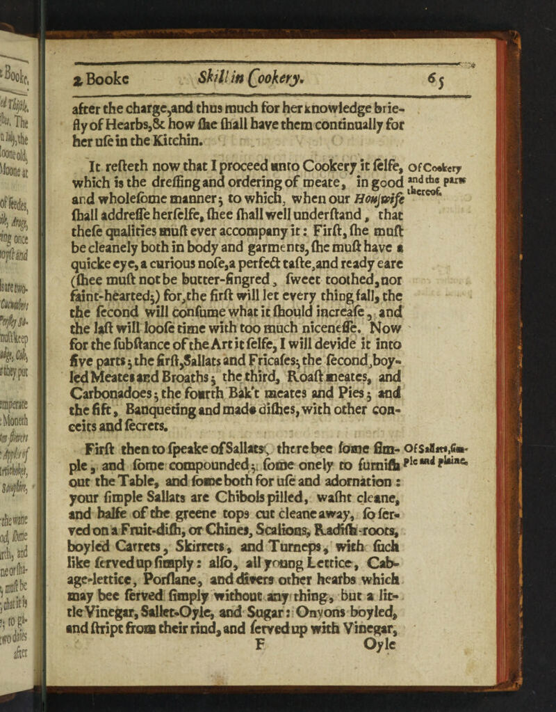 xBookc Shill in (Rookery. 6j after the charge^aDd thus much for her knowledge brie¬ fly of Hearbs,& how ike (ball have them continually for her ufe in the Kitehin, It refteth now that I proceed unco Cookery it (clfe, ofCoefcery which is the dreffing and ordering of roeate, in good ^ and wholefome manner 5 towhich, when our (hall addrefle herlclfc, (hee (hall well underftand, that the(e qualities muft ever accompany it: Firft, (he muft be cleanely both in body and garments, (he muft have a quicke eye, a curious nofcja perfedt tafte^and ready earc ((hee mu(t not be butter-fingred, fwcet toothed,nor fent-heartedj) for,the firft will let every thing fall, the the (econd will confume what it (hould increafe , and (he lift will loo(e time with too much nicenefle. Now for the (ubftancc of the Art it (elfe, I will devide it into five parts 5 the firft,Sallats and pricafes^ the (econd,boy- led Meatei and Broaths ^ the third, R6a(i meates, and Carbonadoes ^ the fourth Bak't meates and Pies 3 and the fift, Banqueting and mad« difties, with other con¬ ceits and (eaets. Fir(i thentoi^akeofSallatsc, there bee (ome Bm- ofStUmfim’ pic 5 and (brae compounded (ome onely to fumi(h^^®“*^^*“** out the Table, and (ome both for u(e and adornation : your fimple Sallats are Chibols jelled, wafht cletne, and halfe of the greene tops cut cleaneaway, (b(er« v«lon a Fmit-difh, or Chines, Scaiioos, Radiilr-roots, boyied Garrets, Skirrets, imd Tumeps,'with (uch like fervedupfiiBply: alio, all young Lectice, Cab- agc-letticc, Porflane, and differs otlKr hearbs which may bee (erved (imply without any thing, but a lit* tie Vinegar, SallcNOylc, and Sugar: Onyons bbylcd, and (hripc from their rind, and fervedim with Vinegar, F Oylc