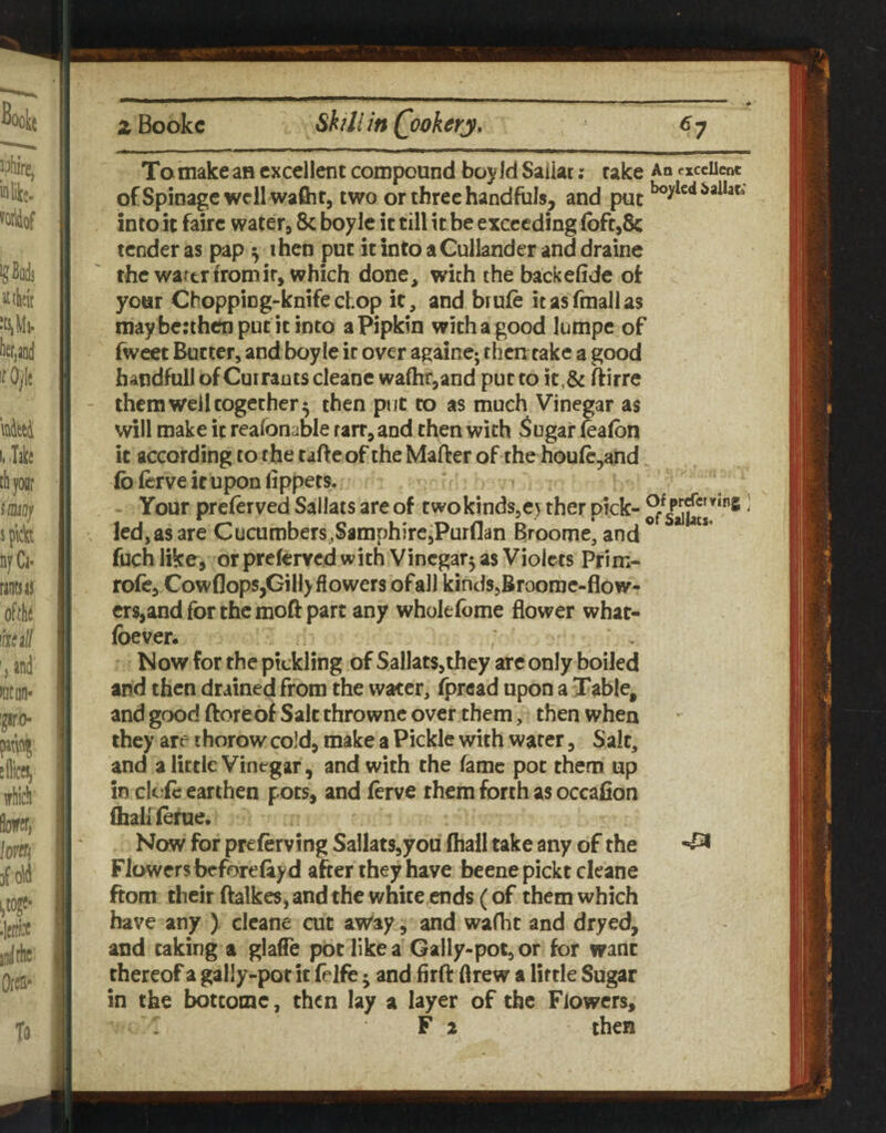 To make an excellent compound boy Id Saiiat; rake An excellent ofSpiDagcwcllwaflir, two or three handfuls, and put into it fairc water, 8c boyle it till it be exceeding foft,8c tender as pap ^ ihcn put itintoaCulIanderanddrainc the wartrfromir, which done, with the backefide of: your Chopping-knife chop it, and brufe itasfmallas may berthenputitinto a Pipkin with a good Jumpe of fweet Butter, and boyle it over againc; then cake a good handful! of Currants cleane wafhrjand put to it,& ftirre them well together 5 then put to as much Vinegar as will make it reafonable raiT,and then with 5ugar feafbn it according to the tafte of the Mafter of the houfc,and fb ferve if upon iippets. Your preferved SalJats are of two kinds,ey ther pick- ' led, as are Cucurobers.SamphirejPurflan Broome, and ^ fuch like, or preferYcd with Vinegar^ as Violets Prim- rofe,Cowf]ops,Gillyflowers of all kindSjBroomc-flow- crs,and for the moft part any wholefome flower what- foever. Now for the pickling of Sallats,they are only boiled and then drained from the water, fpread upon a Table, and good ftoreof Salt thrownc over them, then when they are ihorow cold, make a Pickle with water, Salt, and a little Vinegar, and with the fame pot them up in cicic earthen pots, and ferve them forth as occafion (hallierue. Now for preferving Sallats,you (hall take any of the Flowers beforeftyd after they have beenepickt cleane ftom their (hikes, and the white ends (of them which have any ) cleane cut aWay, and wafht and dryed, and taking a glafle pot like a Gally-pot, or for want thereof a gally-pot it felfe j and firft drew a little Sugar in the bottomc, then lay a layer of the Flowers, r F 2 then