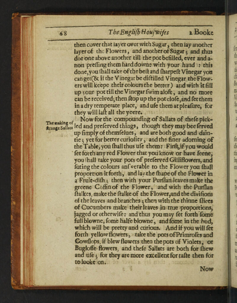 then cover that layer over with Sug^r, then lay another layer of the Flowers, and another of Sugar 5 and thus doe one above another till the pot befilled, ever and a- non prelling them hard dowhe with your hand : this done,you (hall take of the belt and fliarpeft Vinegar yon canget(& i( the Vinegar be dilHlled Vinegar, the Flow¬ ers will keepe their colours the better) and with it fill up vour pot till the Vinegar fwim aloft, and no more can be received^ then ftop up the pot dole,and fet them in a dry temperate place, and ufe them at plealure, for they will laft all the yeere. of Now for the compounding of Sallats of thefepick- JUanicSaiiau ^nd prelcrved things, though they may beeferved j up fimply of themftlues, and are both good and dain- tie 5 yet for betrer curiofity, and the finer adorning of the Table, you (hall thus uft them ^ Firf^if you w^d (et forth any red Flower that you know or have feene, you (hall rake your pots of prelcrved Gilliflowers, and luting the colours anf^^erabie to the Flower you (hall proportion it forth, and lay the (bape of the Flower in a Fruit-di(h then with your Purflan leaves make the grecne Coffin of the Flower, and with the Purflan ftalkes, make the ftalke of the Flower^and the divifions of the leaves and branches ^ then with the thinne dices of Cucumbers make • their leaves ini true ^proportions, jagged or otherwile: and’chus you may let forth Ibme full blowne, feme halfe blowne, and Ibmc in the bud, which will be pretty and curious. And if you will let forth yellow flowers, take the pots ofPrimroles and Gowflops, if blew flowers then the pots of Violets, or Bugloffc'flowers, and thefe Salltts are both for ftew and ule ^ for they are more excellent for tafle then for tolooke on.