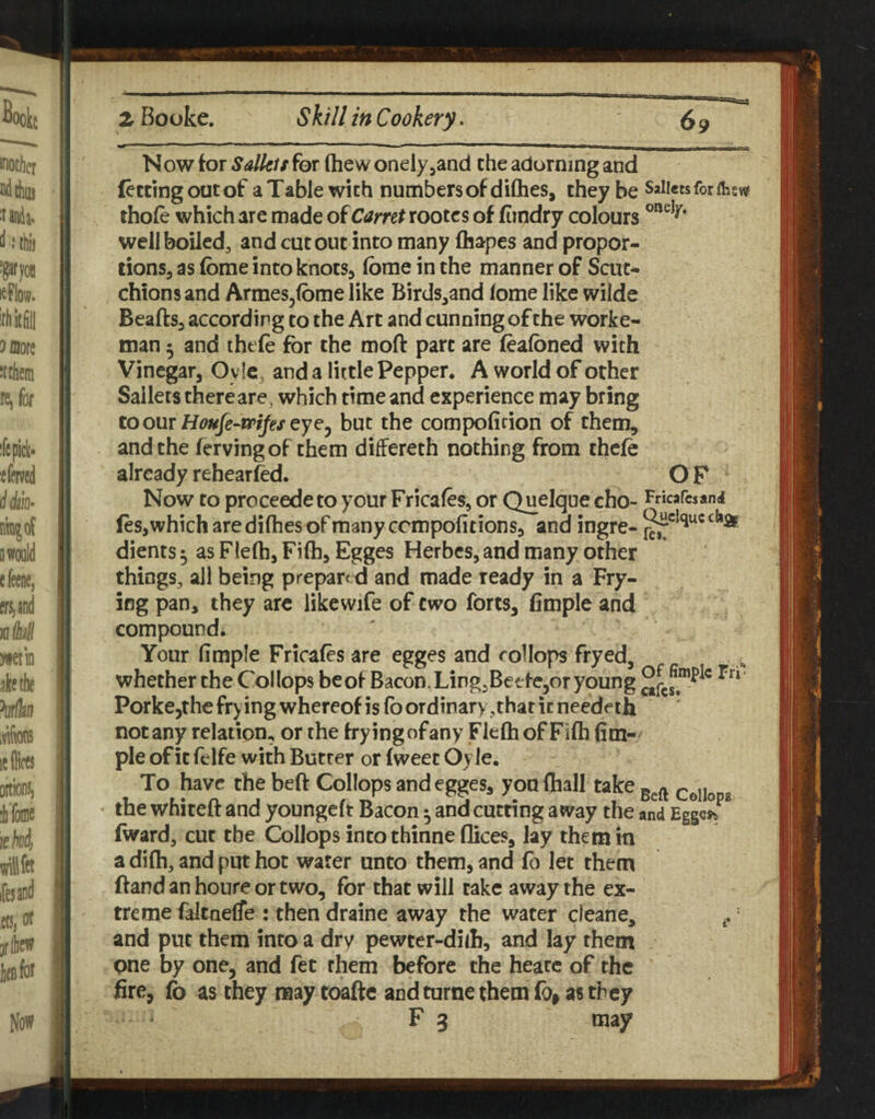 BB=a« Now for Salkit for (hew onelyjand the adorning and fettingoutof a Table with numbers of dilhes, they be Saiietsforflisw thofe which are made oiCarret rootcs of fimdry colours well boiledj and cut out into many (hapes and propor¬ tions, as fome into knots, (bmeinthe manner of Scut- chions and Armes^lome like Birds,and (ome like wilde Beafts, according to the Art and cunning of the worke- man 5 and tht (e for the mofl: part are (ealbned with Vinegar, O v Ic, and a little Pepper. A world of other Sailers there are, which time and experience may bring to our Houfe-trifes eycy but the compofifion of them, and the fervingof them differeth nothing from thelc already rehearfed. O F Now to proceedeto your Fricales, or Quelque cho- Fricafcsand les, which are di(hes of many ccmpofitions, and ingre- dients ^ as Flelh, Fi(h, Egges Herbes, and many other things, all being prepared and made ready in a Fry¬ ing pan, they arc likewife of two forts, fimple and compound. Your (imple Fricafes are egges and coHops fryed, whether the Collops beof Bacon. Ling,Betfe,or young Porkejthe frying whereof is (b ordinary,that it needeth not any relation, or the fryingofany Fielh of Fi(h (im-^ pie of it felfe with Butter or fweet Oy le. To have the beft Collops and egges, you (hall take coIIodb the whiteft and youngeft Bacon 5 and cutting away the and Eggcjy (ward, cut the Collops intothinne dices, lay them in a di(h, and put hot water unto them, and fo let them ftand an houre or two, for that will take away the ex¬ treme faltnelTe : then draine away the water cleane, = and put them into a dry pewter-diih, and lay them pne by one, and fee them before the heatc of the fire, fo as they raaytoafte and turne them fo, as they F 3 may