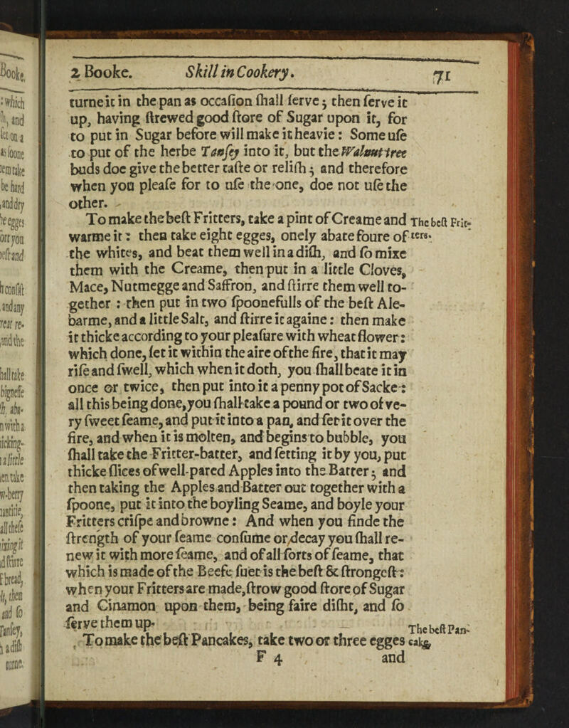z Bookc. Skill in Cookery. ^ .. ■Wl I. l-t,! I --1 ■■■ I III. I , . I -—I _ turneic in the pan as oceafion ftiall fervc ^ then ferve it up, having ftrcwed good ftore of Sugar upon it, for to put in Sugar before will make itheavie: Someufe to put of the herbe 7aafey into it, hxxt tht Walmtiret buds doc give the better tafte or relilh^ and therefore when you pleafe for to ufe the one, doe not ulethe other. ^ To make thebeft Frittcrs, take a pint of Creame and The beft Frit- warme it: then take eight egges, onely abate foure of the whites, and beat them well in a difli, andfbmixc them with the Creame, then put in a little Cloves, Mace, Nutmegge and Saffron, and ftirre them well to¬ gether ; then put in two fpooneflills of the beft Ale- barme, and a little Salt, and ftirreicagaine: then make it thickc according to your pleafure with wheat flower: which done, fet it within the aire ofthe fire, that it may rifeandfwell, which when it doth, you (hall beate it in once or twice, then put into it a penny pot of Sackc-: all this being done,youfhalkake a pound or two of ve¬ ry fweet fcame, and put it into a pan^ and lerit over the fire, and when it is molten, and begins to bubble, you (hall take the Fritter-batter, and fetting it by you, put thicke dices of well-pared Apples into the Barter 5 and then taking the Apples and Batter out together with a fpoone, put it into the boyling Seame, and boyle your Fritters crifpe andbrowne: And when you finde the ftrength of your feamc confume or^ccay you (hall re¬ new it with more feame, and of all forts of feame, that which is made of the Becfc fuet is the bed 6c ftrongeft: when your Fritters are made,ftrow good ftore pf Sugar and Ginamon upon them, being faire dilht, and fb iervethemup* _ ThebeftPan*’ ^ To make the beft Pancakes, take two or three egges