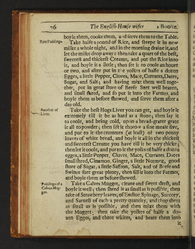 boyle them, cooke them, and ferve them to the Table. RicePuddingi. Xake halfe a pound of Rice, and fteepe it in new milke a whole night, and in the morning draine it,and let the milke drop away: then take a quart of the beft, fwcetert andthickeft Creame, and pat the Rice into '. ir, and boyle it a little 5 then (et ic to coole an hourc or two, and after put in t’'~e yolkes of halfe a dozen Egges, a little Pepper, Cloves, Mace,Currants,Dates, Sugar, and Salt ^ and having mixc them well toge¬ ther, put in great ftore of Beefe Saet well beaten, ' and fmall flared, and fo put it into the Farmcs, and boyle them as before (hewed, and (erve them after a day old. ^ Aftoihcr of Take the beft Hogs Liver you can get, and boyle ic Liver. extremely till ic be as hard as a ftone^ then lay it to coole, and being ,cold, upon a bread-grater grace it all to powder; then (iftit thorow 3 fine mcale five, and put to it thecrumracs (at leaft) of two penny loaves of white bread, and boyle it all in the thickefl; and fweeteft Creame you have till it be very thicke • then let it coole, and put to it the yolks of halfe a dozen egges, a little Pepper, Cloves, Mace, Currants, Dates fmall Aired,Cinamon, Ginger, a little Nutmeg, good ftore of Sugar, a little Saffron, Salt, and of Beefe and Swines fiiec great plenty, then fill it into the Farmes, and boyle them as'before (hewed. Fuddingsofa TakcaCalvcs Mugget, cleaneand fweer dreft, and CaivcsMug- boyleitwelI;'then (bred itas fmallasispoflihle, then rake of Strawbery'leavcs, of Endiue Spinage, Succory, and Sarnell of each a pretty quantity, and chop them as (mall as is poflible, and then mixe them with the Mugger- then take the yolkes of halfe a do- , 2cn Egges, and three whites, and beate them into ic