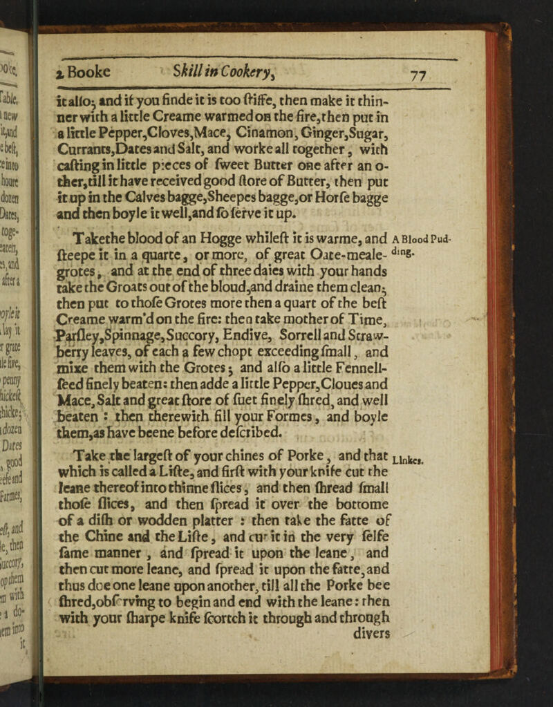 icailo^ and it you finde ic is too (VifFe, then make it thin¬ ner with a little Creame warmed oh the fircjthen put in a little Pcpper,Cloves,Mace, Cinamon, GingerjSugar, CurrantSjDates and Salt, and workeall together, with cafting in little pieces of fweet Butter one after an o- thcr,till it have received good ftore of Butter, then put it up in the Calves bagge,Sheepc8 bagge,or Horfe bagge and then boyle it well,and (bferve ic up. * Takethe blood of an Hogge whileft it is warme, and a Blood Pud- fteepe it in a quartc, or more, of great Oate-meale- ‘*‘8- grotes, and at the end of three dates with your hands take the Groats out of the bIoud,and draine them clean- then put to thole Grotes more then a quart of the beft Creame warm*don the fire; then take mother of Time, •P^fley,Spinnage,Succory, Endive, Sorrell and Seraw- befry leaves, of each a few chopt exceeding finall, and mixe them with the Grotes j and alfb a little Fcnnell- feed finely beaten: then adde a little Pepper,CIoucs and Mace^Salc and great ftore of fuet finelyihred, and well beaten • then therewith fill your Formes, and boyle them,as have bcene before deferibed. Take the largcft of your chines of Porke, and that which is called a Lifte, and firft with your knife cut the leane thereof into thinne dices 5 and then (bread fmall thofe dices, and then (pread it over the botrome of a difti or wodden platter ; then take the fatte of the Chine and cheLifte, andcuMcin the very (elfe lame manner , and (pread it upon the leanc, and then cut more Icanc, and fpread it upon the fatte, and thus doe one leane upon another, till all the Porke bee fhrcdjobl^rvmg to begin and end with the leane: then with your (harpe knife (cortch ic through and through divers
