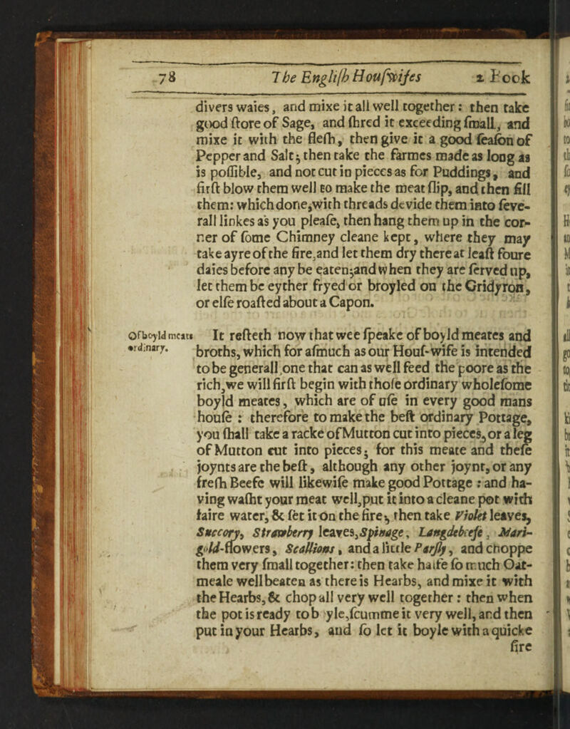 divers waies, and mixe it all well together .• then take good ftore of Sage, and (bred it exceeding froall, and mixe it with the flefb, then give it a go^ ieafonof Pepper and Salt^ then take the farmes made as long as is pollible, and not cut in pieces as for Puddings, and firft blow them well to make the meat flip, and. then fill them: which done,with threads devide them into Ove¬ rall linkes as you pleafe, then hang them up in the cor¬ ner of (ome Chimney cleane kept, where they may take ayreofthe fire.and let them dry thereat Icaft foure daies before any be eaten^and when they are (erved up, let them be eyther fryed or broyled on the Cridyron, or elfe roafted about a Capon. ' ofbojid meat* It refteth now that wee fpeakc of boyld meares and •rdinarjr. broths, which for afinuch as our Houf- wife is intended to be generall^one that can as well feed the poore as the rich, we will fir ft begin with thofe ordinary wholefome boyld meates, which are of ule in every good mans •houie : therefore to make the beft ordinary Pottage, you (hall take a racke of Mutton cut into pieccs^or a leg of Mutton cut into pieces* for this meate and tbele , joyntsare the beft, although any other joynr, or any frefti Beefc will likewile make good Pottage ; and ha¬ ving waiht your meat wcll,p.ut it into a cleane pot with faire water,& fet icon the fire^ then take leaves, Snecon^ Stravfteny leaves,, Langdekeft, Mari- goW-ffowers, Seallionst and a littleandchoppe them very fraall together; then take haife fo much Oat- meale well beaten as there is Hearbs, and mixe it with iheHearb8,6c chop all very well together: then when the pot is ready to b yIc/cumme it very well, and then ' put in your Hearbs, and (b let it boylcwithaquicke fire