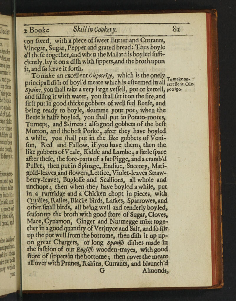 you faved, with a piece of fweet Butter and Currants, Vinegar, Sugar, Pepper and grated bread: Thus boyle all thefe together,and wht n the Mallard is boy led fuffi- ciently jlay it on a diffa with fippets,and the broth upon it, and fo ferve it forth* To make an excellent which is the onely principalldifh of boyfd meate which is efteemed in all cxcdicaVoic* Spahe^ you (hall take a very large veflell, pot or kettell, pouigot and filling it with water, you (hall (et it on the fire,and firft put in good thicke gobbets ofwellfisd Beefe, and being ready to boyle, skumme your pot 5 when the Bceteishalfeboyled, you (hall put in Potato-rootes, Turneps, and Skirrets: alfogood gobbets of the beft Mutton, and the beft Porke, after they have boyled a while, you (hall put in the like gobbets of Veni- (bn, Red and Fallow, if you have them ^ then the like gobbets of Vealc, Kidde and Lambe 5 a little (pace after thefe, the fore-parts of a fat Pigge, and a cramb’d Pullet • then put in Spinage, Endiue, Succory, Mari- gold-leaves,and flowers,Lettice, VioIct-leaves^Straw- berry-leaves, BuglolTe and Scallions, all whole and unchopt 5 then when they have boyled a while, put in a Partridge and a Chicken chopt in pieces, with Quarles, Railes, Blacke-birds, Larkes, Sparrowes, and other (mail birds, all being well and tenderly boyled, feafonup the broth with good ftore of Sugar, Cloves, Mace,Cynanion, Ginger and Nutmegge mixt toge¬ ther in a good quantity of Verjuyee and Salt, and fo ftir up the pot well from the bottome, then difh it up up¬ on great Chargers, or long Spao^ difhes made in the fa(hion of our Eaglifb wooclen-trayes, with good ftore of fippets in the bottome ^ then cpver the meate all over with Prunes Raifins, Currants, and blaanch*d G Almonds^