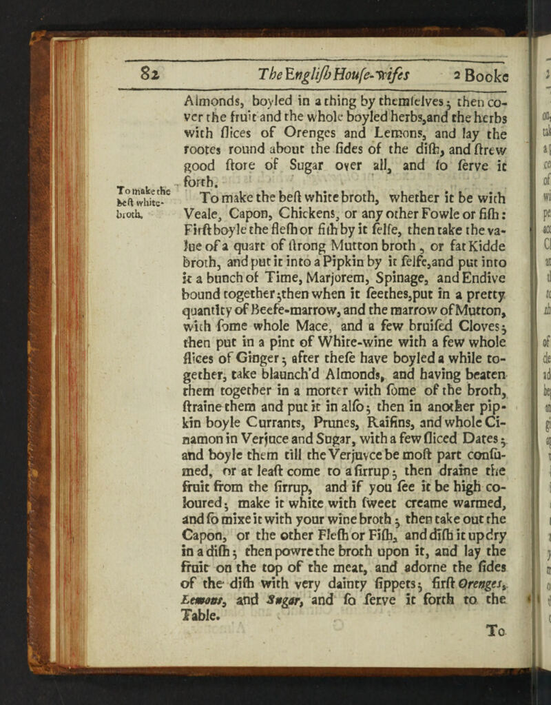 To make the white* biotb. Almonds, boyled in a thing by chemlclves ^ then co¬ ver the fruit and the whole boyled herbs,and the herbs with dices of Orenges and Lemons, and lay the rootes round about the fides of the dilfc, and drew good (tore of Sugar over all, and lo ferve it forth. To make the bed white broth, whether it be with Veale, Capon, Chickens, or any other Fowleor fifh: Firftboyletheflefhor filhbyit felfe, then cake the va¬ lue of a quart of drong Mutton broth, or fat Kidde broth, and put it into a Pipkin by it felfe,and put into k a bunch of Time, Marjorem, Spinage, and Endive bound together ^then when it feeches,put in a pretty quantity of Beefe-marrow, and the marrow of Mutton, with fome whole Mace, and a few bruifed Cloves ^ then put in a pint of White-wine with a few whole fliees of Ginger ^ after thefe have boyled a while to¬ gether, take blaunch’d Almonds, and having beaten them together in a morter with feme of the broth, ftrainethem and put it in alfb^ then in another pip¬ kin boyle Currants, Prunes, Raifins, and whole Ci- namon in Verjuce and Sugar, with a few diced Dates ^ and boyle them till theVerjuveebemoft part confu- med, nr at lead come toafirrup^ then drakie the finit from the firrup, and if you fee it be high co¬ loured • make it white with fweec crearae warmed, and fb mixe it with your wine broth ^ then take out rhe Capon, or the other Flefh or Fifh, and dlfh it updry in a difh 5 then powre the broth upon it, and lay the froir on the top of the meat, and adorne the fides of the difh with very dainty fippets^ ^rROrengeSy Lmont^ and and fo ferve it forth to the Table. To