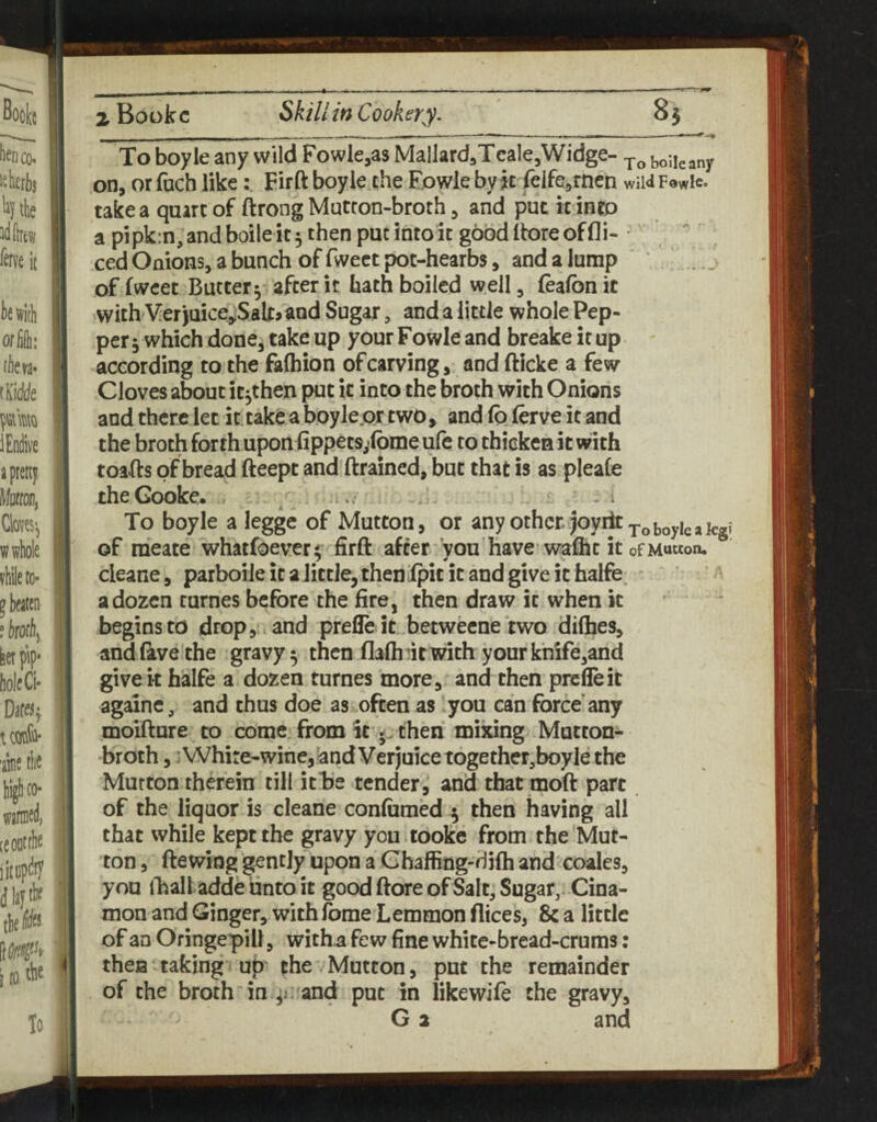 To boyle any wild Fowle^as MallardaTcale^Widge- boUcany on, or fuch like: Fir ft boyle the Fowle by jc reife,rnen wild Fowls, take a quart of ftrong Mutton-broth, and put it into a pipk:n,andboileit5 then put into it good (lore of fli- • ced Onions, a bunch of fwect pot-hearbs, and a Jump .. _ of fwcet Butter5' after it hath boiled well, (eafbn it with VerJuiceJSaltjand Sugar, and a little whole Pep¬ per 5 which done, take up your Fowle and breake it up according to the fafhion of carving, and fticke a few Cloves about it^then put it into the broth with Onions and there let it.take aboyle.qr two, and (0 lerve it and the broth forth uponhppets,(bme ufc to thicken it with toafts of bread fteept and ftrained, but that is as pleafe theGooke. . . • - - ^ To boyle a legge of Mutton, or any other, joyiit^^ boyle a kg? of meate whatfoever^ firft after you have-waflic it ofMuwon. cleane, parboileicaJittJe,thenipititandgiveithalfe ^ a dozen turnes before the fire, then draw it when it begins to drop, , and prefle it betweene two difties, and five the gravy 5 then flaftidr with your khife,and givek halfe a dozen turnes more, and then prefle it againc, and thus doe as often as you can force any moifture to come from it 5^ then mixing Mutton^ broth,: Whire-wine, and V erjuice together,boyle the Mutton therein till ithe tender, and that moft part of the liquor is cleane confomed 5 then having all that while kept the gravy you tooke from the Mut¬ ton , ftewing gently upon a Ghaffing-riilh and coales, you foaltadde unto it good ftore of Salt, Sugar,. Cina- mon and Ginger, with fome Lemmon flices, 8c a little of an Oringepill, witha few fine white-bread-crams: thea taking up the'Mutton, put the remainder of the broth in ^i:'and put in likewife the gravy, G 2 and