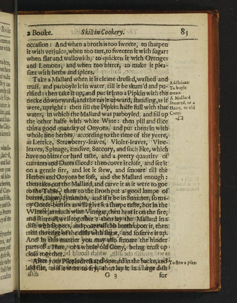 occafion; And when a brothas too fweete^ to (harpen it with verjoicejwhen too cart,tofweecen it with fugar: when fkt and walIowi(hy to quicken it with Orenges and Lemons 5' Sind when roo bitter, to make it pka- iant with herbs iinidfpices. , Take a Mallard when it is cleane drefledjWaflaed and truftj and parbbyle it in water, till it be skum’d and pu- x© boyic ^ rified ; then take it npj^and pwrir^nto a Pipkin with chb meats, neekc ddwnewardjafldrfhe tstyk onward, fl:anding,as it ^^rld! or a were, upright’: then fill the Prpkin halfe full with that Haire, or old water, in which the Mallard was parboyled, and fill up the other halfe with white Wine; then pill and (1 ice thitfai good quantity of Onyofis-/ and put them in with* whole fine herbesy aecording to the time of the yeere, asLettice, Strawbetry-Ieaves^ Violet-leaves, Vine- leaves, Spinagejlindive, Succory, and fueh like, which have no bitter orchard tafte, and a pretty quantity of currantsancTDaceSi diced; thencover it clofe, and fee it on a gentle fire, and let it ftew, and fmoare' till the HerbbsancTOnybnybefOfr, and the Mallard enough; tben^tikooutthe Mallardsand carve it sk it were to goe to rfieartotfie Broth put at^good Jumpe of ’ and if it be in Samibefi fe ma¬ ny as4l^givl?^taffea¥pe bur in the Wif«8r|i«ttluch‘Witte^Viftbgaj'.tl^ heatiton the fire;^ att^ftirre^alft^^y tOgetfcif^ithWteiyjfhe’^'Millard ina“ dffll bmbbtxxi iti, then trite th<ltl^^he3(^^thlfl^ar,tiahd Ibfervetcup. An# !fi !thSa$atftier yon mayiatfe fiuoare ^the'hinder ‘ being tfuft up ^ cfofe'tbgether.-’d b'uodl djithw ^nlni m - r j.. r /er i«#^Y(b>lir^<uhef}ky k in a dafh i dltb G 5 for oftewapike* y