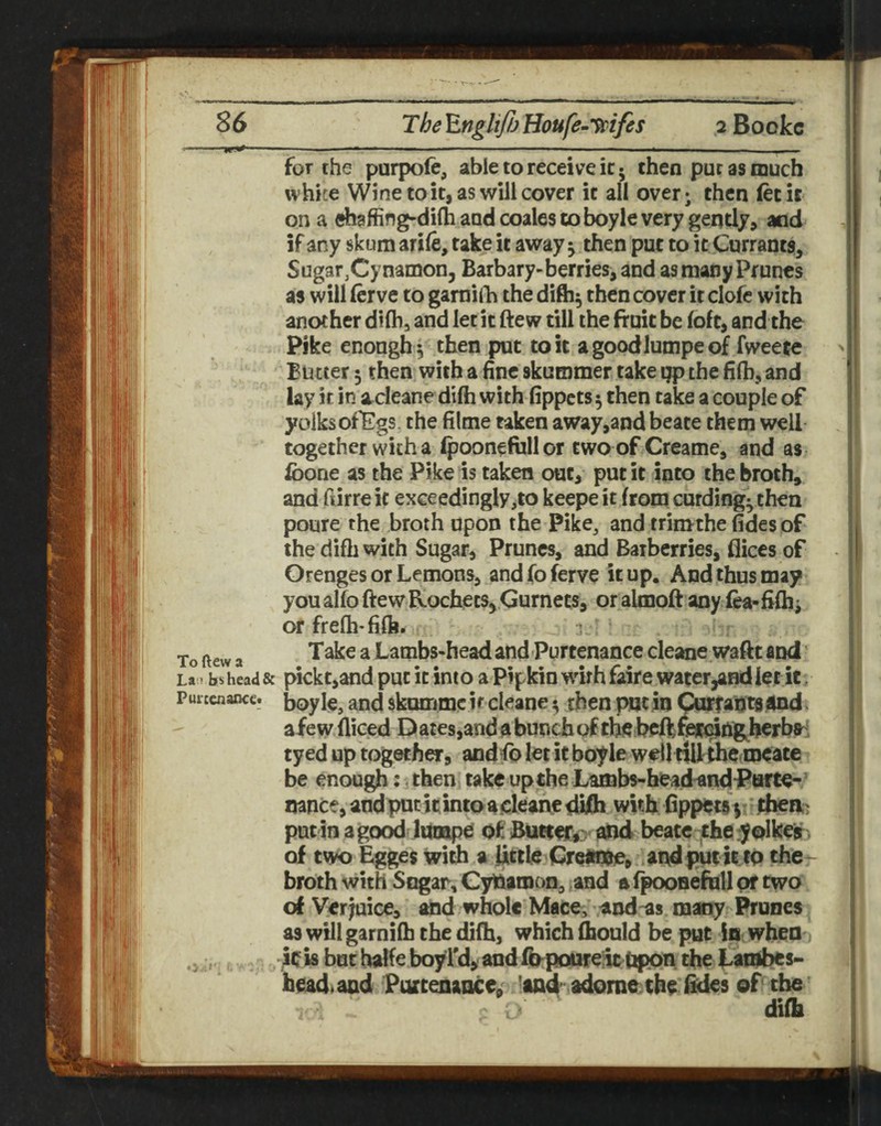 for the purpofe, able to receive ic • then pur as much white Wine to it, as will cover it all over; then (ecit on a ehaffing-dilh and coales to boyle very gently, and if any skumarife, take it away ^ then put to it Currants, Sugar,Cynamon, Barbary-berries, and as many Prunes as will ferve to gamitTi the difti^ then cover it clofe with another difh, and let it ftew till the fruit be foft, and the Pike enough 5 then put to it a goodlumpe of fweete Butter 5 then with a fine skutnmer take ijp the filh, and lay it in a^deane difii with fippets^ then take a couple of yolksof^gs. the filme taken away,and beate them well together with a ipoonefiillor two ofCreame, and as Ibone as the Pike is taken out, put it into the broth, and fiirre it exceedingly,to keepe it from curdingythen poure the broth upon the Pike, and trimthe fides of the difh with Sugar, Prunes, and Barberries, flices of Orenges or Lemons, andfoferve it up. And thus may you alfo ftew Hochets, Gurnets, or almoft any fea-fifh; of frefh-fift. To ftew a Take a Lambs-head and Purtenance cleane.waftt and La»bs head & pickt,and put it into a Pipkin wirh faire water^and let it, Purtcnancc. b^y iie, and skummc if cleane ^ then put in Currants4nd. afew diced Dates,and a bunch of the beft fef^^ng^herbs-' tyed up together, andfb let it boyle wdltillthe roeate be enough: . then take upthe Lambs-headandParte- mnce,andputitintoadeanedidi with fippetsy put in agood liioape of Bucter^^ and beate they olkeir of two Egges with a little Cre«n^, andputkto the- broth with Sngar, Cytlaroon, ,and a fpoosefhll pr two of Ver juice, and whole Mace, and -as m»iy Ihrunes as will garnifb the difh, which ftould be put in when ,ic is but halfe boyl'd, and IhpoUfe;ic Upon the tambes- bcadaad Purtenance, 'and* adome the of the