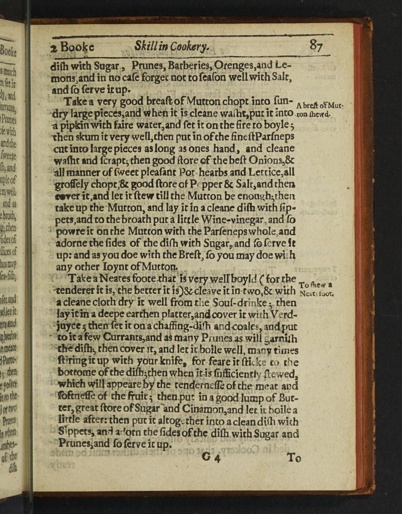 ■ ^ ^ - ■ - -- - II 11 iw di(h with Sugar 9 Prunes, Barberies, Orenges,andl Le- mons.and in no cafe forget not tofcafon well with Salt, and foferve it Up- Take a very good breaftof Vfutton chopt into fan- AbrcftoTMut- dry largepieces^and v! hen it is cleane waiht,puc it into ton flicwd. ti pipkin with Kre war er,and fet it on the fire to boyle 5 then skura it very yvell,then pat in of the fineftParfneps cut into large pieces as long as ones hand, and cleane wafht and (craptythen good ftore of the beft Onionsi3& all manner of iWeet pleafant Por hearbs and Lctticc,all groflely chopt;& good ftore of Pepper 8c Salt,and then c«ver it,and let itftew till the Mutton be enough* then take up the Mutton, and lay it in a cleane difti with fip- pets,and to thebroath put a little Wine-vinegar, and (b powreic on the Mutton with the Parfeneps whole,and adornethefides of the difh with Sugar, and foiervelt up: and as you doe with the Breft, fo you may doe with any other loynt of Mutton. TakeaNeatesfootethat isveryweirboyId (fprthe ^ -tenderer it is, the better it is)&cleave it intwo»8c with a cleane doth dry it well from the Souf-drinke then lay icin a deepe eartlien platter,andcover it with Verd- juycc 5 then fet it on a chaffing-difh andcoales, and put • to it a few Currants,and a§ many Prunes as will garniih the'difhb then cover it, and let it boile well, many times Hiring it up with your knife, for feareit fticke co the bottome of the diA^then when itis ft fficiently Hewed, which will appeare by the tendernefleof the meat and fbftneifleof the fruit ^5 thenpu; in a good lump of But- CCT,great ftore of Sugar *and Cinamon,and let k boile a little after: then put it altogether into a clean dkb with S^ppetsj and adorn the (ides of the di(h with Sugar and PruneSjand fo ftrve it up. C 4 To