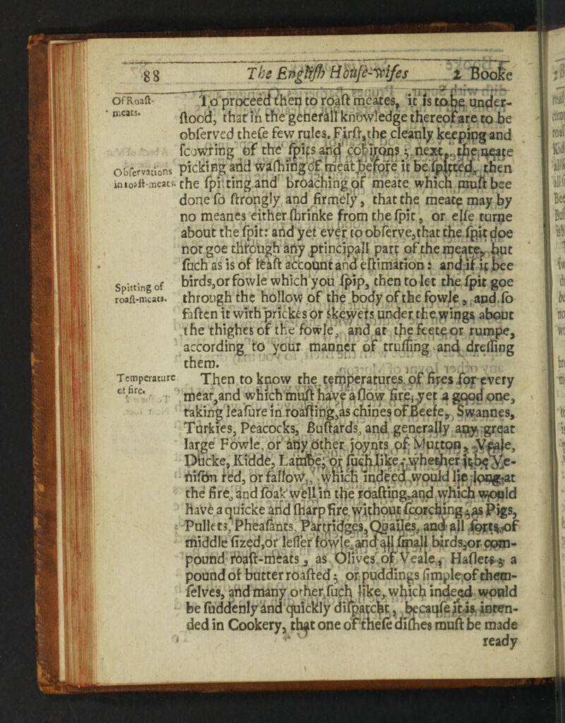 The EnlfrflrHbiijt'’^ifes _ Booie OfRoaft’ n>cacs. nr l;o proceed ther^ to roaft beaxes, it is tape under- flood, thar ill the'gehefMl kn'bwledge thereof are to be obferved thefe few rules. Firft,the cleanly fc^pipg and fcowring of the* fpifs cdlfrops ^.Uexi tj[ie.i;^te obfervations pickipg add wabfflgdf meatJ/efQfe it then inio>it-nieat5. the fpitting ahd^ broaching pf meate which inuft bee done fo ftrongly and jfirmeiy, that the raeate may by no meanes either fbrinke jProm thefpit, or elfe turne about the fpit: add yet ev^r to obrerve,that the fpit doe not goe thbugh apy principall par? of the n^e^tey.but fuch as is of feaft account and eljimatlon: and.if it bee Spitting of birds,or fowle which’you (pip, then to let the fpit goe roafl-mcats. through the hollow of the.body of the fpwje > ^and.fb faften it with‘prickes or ik^yefs under the.winga about the thighesof the fowled and at thefeetepr rumpe, according to your manner of truffing-and^drefling them.  ' ‘ \ Temperature Then to know the.tefpperatures, of fires fof every fire* ni6ar^and whicb’mu)ft a flaw fife} .y ef a gqpd one, raking leafure ini roaftinfe,as chines bfBeefey^ Swannes, Turkies, Peacocks, Buffards^and generally a^ great e- Iai*ge Fowle, pfitiy dther joynts\p^*Mutt9p>.*Y pbeke, Kidde^ Larabe jpij ju<d^ tiifbn fed, or faflovg,/-which mdeed^tyould l|p;ipogtat the fire^ and fbak; weli ifi the rbafting»at)d, which w^ld hav^ a (j^uicke arid fharp fire. ^Uhput fioicfaingj^^ Pigs, Pullets; Pheafants,P^(;ndge,s,ti&2^^? anAajl iprt^iof middle (ized,or lefler fowle^arid allimall birdsjor pom- lives'^ of Veale, pound foafi-mcatS j as Olives'^ Haflecs-^' a pound of butter roafted 5 or puddings fimple;of them- felves, and many p'^her/uch like, which indeed wcnald be fuddenly dnd ejuickly diipa?cht;^ .^cai^ftis, inten¬ ded in Cookery, th^t one of tTieft cirflies mufi: be made ' ready