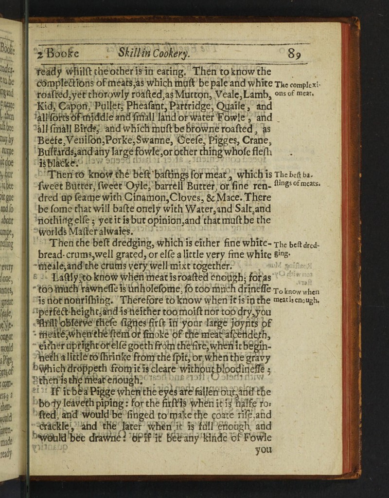 ready wpilft the other is in eating. Then to know the dompledilons of meatSjas which mnft be pale and white The compiexi- roartedjyet thorowly roafted.as Mutton, VeaIe,Lamb, KidjCapon, Pullet,phealant,Partridge,Quaile, and 6tttMddie and frhyi land of water Towle , and , 'all fmill Bird?,- and which muft be Browne roafted, as Beefe,VeniIbn,Porlce,Swanne, (^eefe, Pigges, Crane, Butfafds,and any large fowlc jor other thing whofc flefh hblaeke.*' '' Thenro know the beft'baftings for meat , which is The beft ba. fweet Butter, fweet Oyle, barrell Butter, or fine ren- of meats, dred up feamewith Ginamon,Cloves, & Mace. There be fome that will bafte onely with Water^and Salt,and riothirig elie 5 yet it is but opinion,and that muft be the worlds Mafteralwaies. Then the beff dredging, which is either fine white- The bcftdred- bread' crunis,well grated, or el(e a little very fine white 'thealeiand the crums very well mixt together. , ‘  ' Lafiiy^o know when meat is roafied enoughj for as ' too ttiueh rawnefle is iiriholefome, fo too much drinefie to know when Is not nourifhihg. Therefore to know when if is in the mcatiscncugh, - 'perfeft'heightjand « neither too moift nor too dry^you eidier upright of elte goeth from thi^reiwhWit b^^- \ie^h a littie to (hrinke from the fpit, or when the gravy *^^ich droppeth from ins cleare without ploodinelle; Fthenisthembaferlbugh. ^ t >k ■’ • If it b^ a Pigge when the eyes afe^fallen’bu^and the ^ body leavefh piping: for the firfVis when it i^ halfe rof ' fted, and would be finged to coare rilejand (tackle, ahd the later Wheh^it is full enough, arid •wtitaldBee drawne} fcfPfF itf b^b ahy kiridc of Fowle you