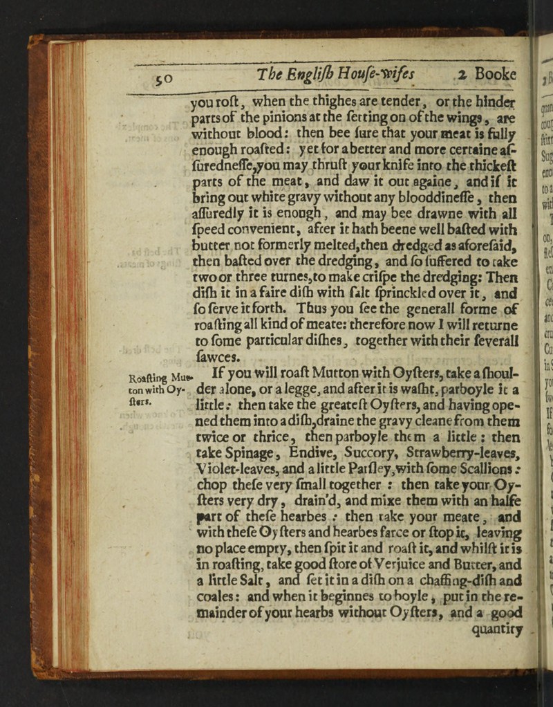 you roft, when the thighes are tender, or the hinder parts of the pinions at the ferting on of the wings, are without blood; then bee fure that your meat Is folly enough roafted: y et tor a better and more certaine at furedneflc,yon may rhruft your knife into the thickeft parts of the meat, and daw it out againe, and if it bring out white gravy without any blooddincfle, then afliiredly it is enough, and may bee drawne with all fpeed convenient, after it hath beene well baited with butter not formerly melted,then dredgedasafore^id^ then baftcdovcr the dredging, and lb (ufFcred to rake two or three turncsjto make crilpe the dredging: Then di(h it in a faire di(h with fait (princkled over it, and foferve it forth. Thus you (eethe generall forme of roafting all kind of meate: therefore now I will returne to fbme particular diflics ^ together with their feverall lawces. Roafting Mu«. 70“ ^oaft Mutton With Oyfters, take a (houl- ton with Oy- dcr aloDC, or a legge, and after it is wafht, parboyle it a ft«f. jjjjjg. jaije tge greatcft Oy fters, and having ope¬ ned them into adifbjdraine the gravy cleanefroni them twice or thrice, then parboyle them a little: then takeSpinage, Endive, Succory, Strawberry-leaves, Violet-leaves, and a little Paifley^with fome Scallions .• chop thefe very final! together : then take your Oy- fters very dry, drain’d, and mixe them with an hajfo part of thcle hearbes .• then take your meate, and with thele 0> fters and hearbes farce or ftop ic, leaving no place empty, then fpit it and roafi ic, and whilfi; ic is in roafting, cake good ftorc ot Verjuice and Butter, and a little Salt, and fecitinadiOiona chaffing-dhhand coales: and when it beginnes to boyle, put in the re¬ mainder of your hearbs without Oy fters, and a good quantity couf ftiit Scg C0O: to a 1 OC) C Cfl ant etQ Co' 10! I yol (vii If fo k'