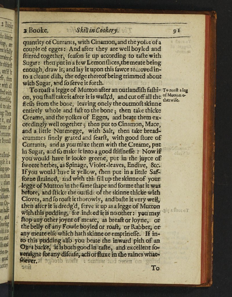 qnamity ot Currants, with Cinamon,ancl cheyoike of a couple of egges: And after they arc well boyled and ftirred together, fealbn it up according to tafte with Sugar: then put in a few Lemon fliccs,the meate being enough/draw it, and lay it upon this fawce leiisoved in¬ to a cleane difti, the edge thereof being trimmed about with Sugar, and Co lerve it forth. To rpaft a legge of Mutton after an outlandifti faflii- To roaft aicg on, you fliall take it after it is walU'd, and cut off all the flefli from the bone, leaving onely the outmoftskinnc entirely whole and faft to the bone 5 then take thicke Creame, and the yolkes of Egges, and beage them ex¬ ceedingly well together ^ then put to Cinamon, Mace, and a little Nutmegge, with Salt, then take bread- crummes finely graced and fearft, with good ftore of Currants, and as you mixe them with the Creame, puc in Sugar, and (b make it into a good ftiffnefie : Now if you would have it looke greene, put in the Joyce of fweete hcrbes, as Spinage, Violet-leaves, Endive, &c. If yon would have it yellow, tlien put in a little Saf- fbrne ftraincdj and wuh thi^ fill up the skinneof your legge of Mutton in the fame fhape and forme that it was before, and fticke the outfide of the skinne thicke with Cloves, and To roaft it thorowly, and bafte it very weH, then after it is dredg’d, (erve it up as a legge of Mutton Withthispodding, for indeed it is no other: you may flop any other Joynt of meare, as breaft or loyne,. op thebelly ofanyFowIeiwyledor roaff, orR^bbeti or any roeate elfe which hath skinne or eropiinefle. If in¬ to this pudding alfb you beate the inward pith of an Oiet kls both good in tafte, and excellent fo- forany difea^achorfluxe iniilieTames’whao*