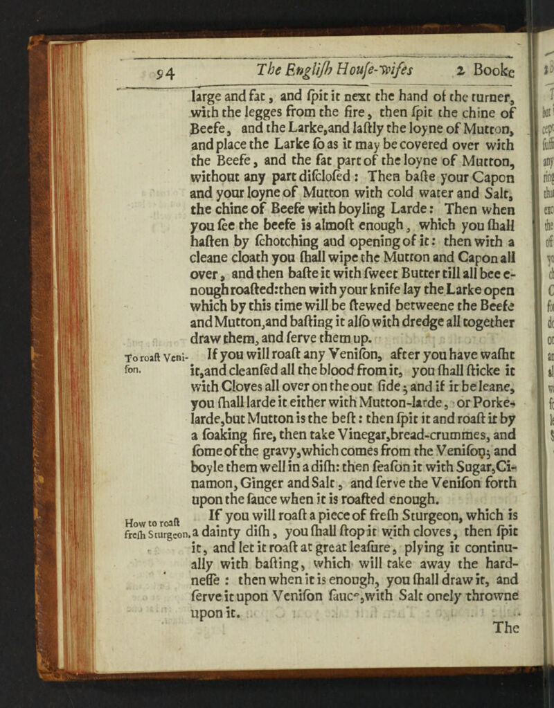 5^4 lii 'I i; large and fac, and (pic it next the hand of the turner, with the legges from the fire, then fpic the chine of Becfe, and the Larke^and laftly the loyne of Mutton, and place the Larke Co as it may be covered over w^ith the Beefe, and the fat part of theloyne of Mutton, without any part difclofed; Then bafte your Capon and yourloyneof Mutton with cold water and Salt, the chine of Beefc with boyliog Larde: Then when you fee the becfe is almofl enough, which you fhall haften by fchotching aud opening of it: then with a cleane cloath you fhall wipe the Mutton and Capon all over, and then bade it with fweet Butter till all bee c- noughroaftedrthen with your knife lay the Larke open which by this time will be (lewed betweene the Beefe andMutton^and bafting it alfb with dredge all together draw them, and ferve them up. To roaftvcni- If you willroaft any Vcnifon, after you have wafhc fon. itjand cleanfed all the blood from it, you fhall fticke it with Cloves all over on the out fide ^ and if it be leane, you fhall larde it either with Mutcon-larde, or Porker* larde^but Mutton is the heft; then fpit it and roaft it by a (baking fire, then take Vinegar,bread-crummesj and fbmeofthe gravy,which comes from the Venifbg^ and boyle them well in a difh: then feafbn it with Sugar^Ci-r namon, Ginger and Salt, and ferve the Venifbn forth upon the fauce when it is roafted enough. How to roaft ^ piccc of frefh Sturgeon, which is frcmsturgcon.a dainty difh, you fhall ftopar with cloves, then fpic it, and let it road at great leafnre, plying it continu¬ ally with hading, which- will take away the hard- nefle : then when it is enough, you fhall draw it, and ferve it upon Venifbn fauc^,with Salt onely throwne upon it. - The