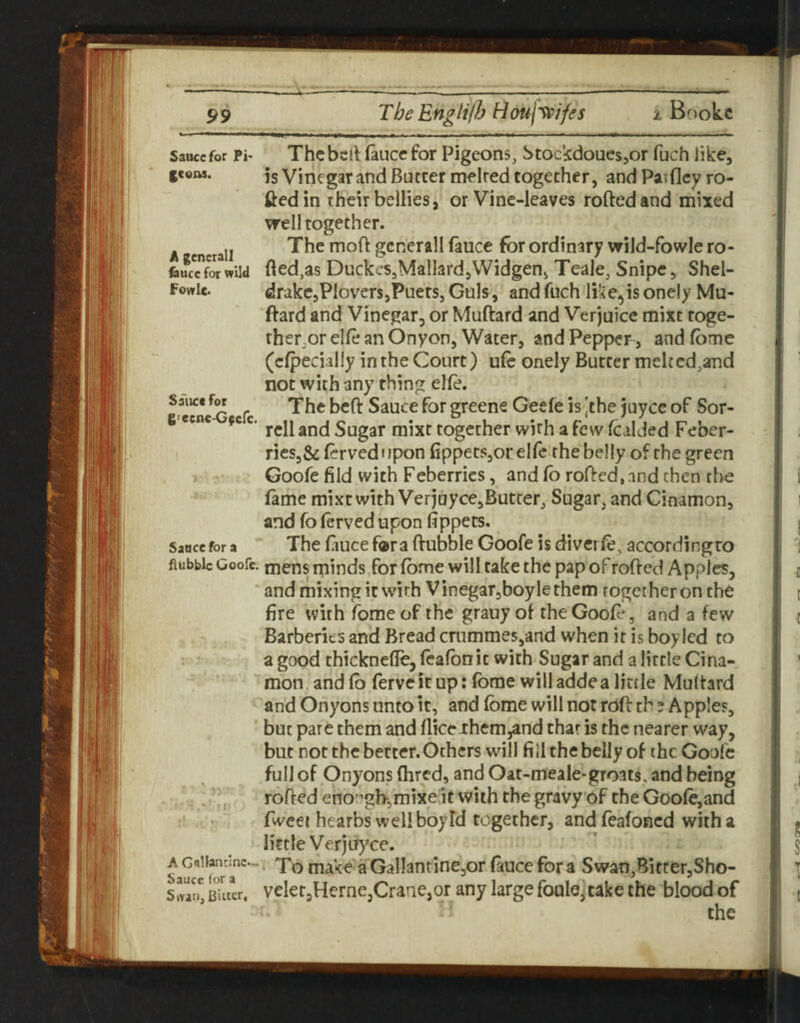 99 Sauce for Pi* fcens. A gcnerall £)ucc for wild Fowle. Sa'iict for grecnc-G^efe. Sauce for a flubblc Goofe. A GaUanrinc— Sauer for a SwanjBiuer. Thcbctl (aucefor Pigeons, Stockdouesjor fuch like, is Vinegar and Batter melted together, and Patfley ro- ftedin their bellies, or Vine-leaves rolled and mixed well together. The moft gcnerall laucc for ordinary wild-fowle ro¬ lled,as DuckeSjMallardjWidgen, Teale, Snipe, Shel- drakCjPloversjPuers, Guls, and fuch like^is onely Mu- ftard and Vinegar, or Muftard and Verjuice mixt toge¬ ther, or elle an Onyon, Water, and Pepper , and fbme (clpecialiy in the Court) ulc onely Butter melt cd,and not with any thing elle. The beft Sauce for greene Geele is 'the jayce of Sor¬ rell and Sugar mixt together wirh afevv Icalded Feber- ries,& Icrved i ipon fippets,or elfe the belly of the green Goofe fild with Feberrics, and lb rolled, and then the fame mixt with Verjuyce,Butter, Sugar, and Cinamon, and fo lerved upon fippets. The fiuce f®r a Hubble Goofe is divcrle, accordingro mens minds,for Ibme will take the pap of rolled Apples, and mixing it with Vinegar,boylethem together on the fire with fome of the grauy of the Goofe, and a few Barberies and Bread crnmme5,and when it is boy led to a good thicknefle, fcalbnit with Sugar and a little Cina¬ mon, and lb ferve it up: Ibme will adde a little Multard and Onyons unto it, and Ibme will not roll th ? Apples, but pare them and flier-rhem,and that is the nearer way, but not the better. Others will fi 11 the belly of the Goofe full of Onyons Ihred, and Oat-meale-groats, and being rolled eno’^ghjmixe it with the gravy of the Goole,and fweee hearbs well boy Id together, andfealoncd with a little Verju)^ce. ‘ To make a GallantinejOr fauce for a Swan,Bitfer,Sho- velerjHernejCranejOr any large foulcjtake the blood of