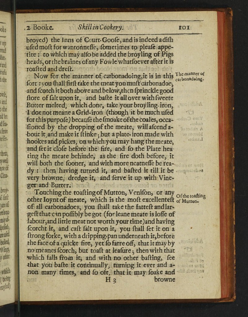 broyed) the inns of Courc-Goofejandisindeedadifh ufed moft for wanrohncfle, (brnetimes to plcaft appe¬ tite ; to which may alfobe added the broyling of Pigs heads, or the braines of any Fowle whatfoevcr after it is roafted and dreft. Now for the manner of carbonadoingjt is in this lore: you (hall firft take the meat you muft c^rbonadoe, and Icotch it both above and below,then Iprinckle good ftore of laic upon it, and bafte it all over with fweete Butter melted, which done^ take your broyling^ iron, I doe not meane a Grid-iron (though it be much uled for this purpole} becaule the Irnoake of the coales, occa- fioned by the dropping of the meate, will afcend a- bout it.and make it ftinke; but a plate- iron made with hookesandpickes/onwhich^oumayhangthemeate, ^ and let it clofe before the fire, and fo the Plate hea¬ ting the meate behinde, as the fire doth before, it will both the Iboner, and with more ncatnelie be rea¬ dy : then having turned it, and bafted it till it be ■ very browne, dredge it, and lerve it up with Vine- ger and Butter; • Touching the toafting of Mutton, Venilbn, or any ofthetoaftin other loynt of meate, which is the moft excellenteft ofMwton.* ^ of all carbonadoes, you lhall take the fatteftandlar^ geftthat cinpoffiblybegot (for leane meate islofle of labour,and little meat not worth your time)and having Icorcht if, and call lalt upon if, you lhall let it on a ftrongfbrke, with a dripping-pan underneath it,before the face of a quicke fire, yet lb farre off, that it may by no meanes Icorch, but toaft at lealure ^ then with that which falls from itj and with no other bailing, lec rhat you bafte it continually, turning it ever and a- > i . non many times, and lb oft, that it may Ibake and H 3 browne