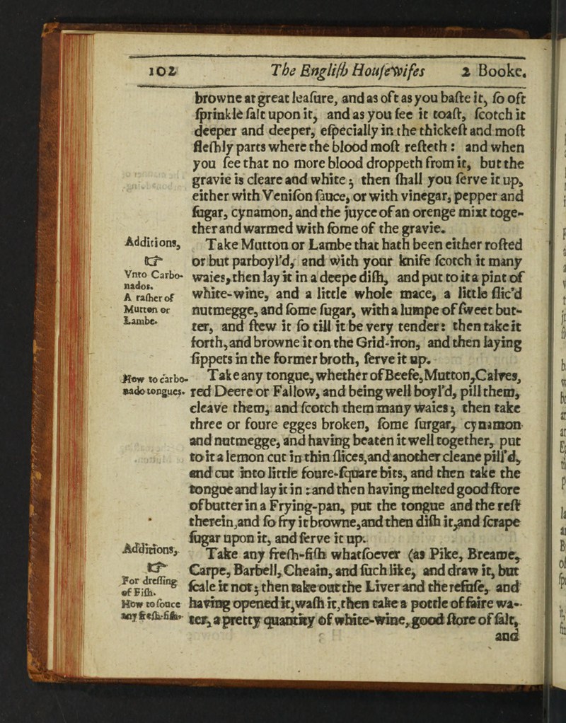 browne at great leafiire, and as oft as you bafte it, fo oft fprinkleialtuponir, and as you fee k toafV, fcotchit deeper and deeper, efpecially in the thickeft and moft flefbly parts where the blood moft refteth: and when you fee that no more blood droppeth from it, but the gravie is cleare and white ^ then (hall you (erve it up, either with Vcnifon fauce, or with vinegar, pepper and fogar, cynamon, and the Juyceof an orenge mixt toge*< therand wanned with fbme of the gravie. Additions, Take Mutton or Lambe that hath been cither rofted or but parboyfd,' and with your knife fcotch it many v^^Carbo. waiesythenlaykinadeepedKh, and put to it a pint tk* A^raLrof white-winc, and a Iktie whole mace, a little dic’d Munen or nutmeggc, and fome fugar, with a lumpe of Avcct but- Lambe. fotUl it ^ Very tender: then take it forth, and browne it on the Grid-iron, and then laying fippets in the former broth, ferve it up. Kow to car bo- Tak e any tongue, whether ofBeefe,Motton,^Calres, uado topguc?. red I>eere or Fallow, and being well boyl’d, pill them, cleave them, and fcotch themmany waics^ then take three or foure egges broken, (bme furgar, cynamon and nutmegge, and having beaten it well together, put to it a lemon cut in thin {liccs,and another cleane pill’d, end cot into little foure-f^rebits, and then take the tongue and lay it in rand then having melted goodifore ofbutter in a Frying-pan, put the tongue andrfiercff tberein.and (b fry it browne,and then dHh ir,and (crape . ' and ferve it up. Adamons, fTefh-hib what(bever (at Pike, Brcaroe, Carpe, Barbell, Cheain, and foch like, and draw it, but fcale k nor ^ then take out the Liver and the refofe, and Hiow cofoace having openedk,wa(h it,then cakea potde ofhure wa*> anyfccflx fifc ^ ^prettj (|yiaiitity ofwbic&-wine,good ftorc ofhilr, and