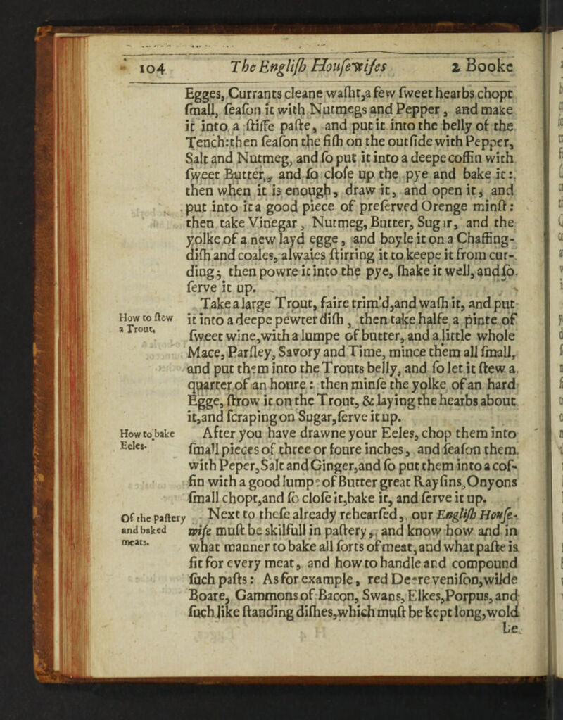 - io4 ThcEnglifh Houfe'^ijcs z Bookc Egges, Currants cleane walhr^afew fweet hearbs chopt fmall, feafon ic with Nutmegs and Pepper, and make it into, a ftilfe pafte, and put it into the belly ol the Tenchrthen feafon the fi(h on the outfide with Pepper, Salt and Nutmeg, and fo put it into a deepe coffin with f>yeet Butter,, and fo clofe up the pye and bake it:, then when it is enough, draw it, and open it, and , .put into it a good piece of preferved Orcnge minft: then take Vinegar, Nutmeg, Butter, Sugir, and the yolke of a new layd egge, and boyle it on a Chaffing- diffi and coales, always ftirring it to keepe it from cur¬ ding 5 then powreicinto the pye, fhakeit wcll,aadfo. lerve it up. Take a large Trout, faire trira’d^andwaffi it, and put How to ftsw it into a decpc pewter difh, then take halfe. a pinte of * fweet wine,with a lumpe of butter, and a little whole M ace, Parfley, Savory and Time, mince them all fmalJ, and put them into the Trouts belly, and fo let it ftew a. quarter of an houre: then niinfe the yolke of an hard Egge, ftrow it on the Trout, & laying the hearbs about it,and fcrapingon Sugar,ferve itup. Howto;bakc Aftci you have drawne your Eeles, chop them into (mall pieces of three or foure inches, and ieafon them, with Pcpcr,SaIt and Gingetjand fo put them into a cof¬ fin with a good lumpe of Butter great Ray fins,Onyons (mall chopt,and fo dole it,bake it, and forve it up. of the paftcry Next to thcfe already rchearfod, our Englijh and baked xipik muft be skilfuli in paftery,. and know how and in what manner to bake all forts of meat, and what pafte is fit for every meat, and how to handle and compound filch pafts; As for example, red De-re venifoojwiide Boare, Gammons of Bacon, Swan s,Elkes,Porpus, and (uch like ftanding dilheSyWhich muft be kept long,wolcl Le