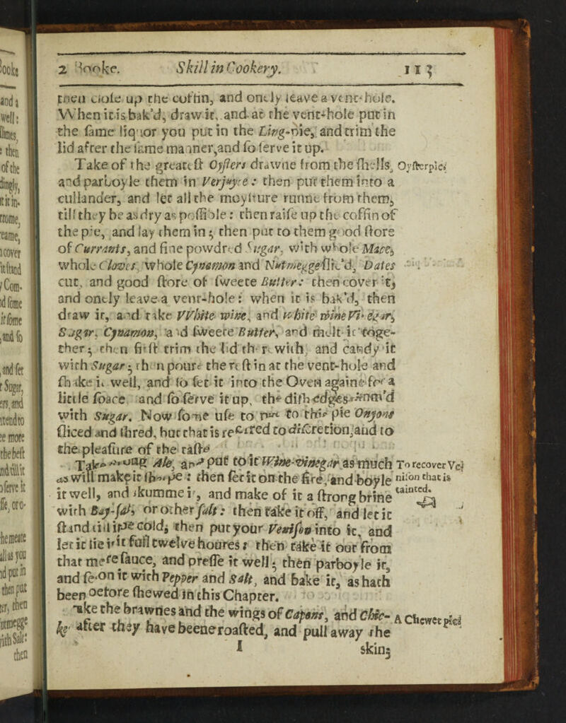 Eficn ciok up Che cuthnj and ondy ieave a vtnc*hole. When ids bak’d, draw it, .and-ac rhe vent-hoic put in the lame liq-'or you put in the L?>g.nie, and trim the lid after the fame maaner,and fb lerve it up. Take of the greaceft 0;/m drawae from the Oyrkrpic: andparLoyle them in Verjityce : then puf them into a cullander, and let all the meyiture ruime from themj tihthey beaiidryaspoflible; then rahe up the coffin of the p'e, and lay rhem in ^ then put to them good ftore of Curt4»tSi and fine powdred Sitgdr. w'th w^ofe ^vhohcia^jes wholeISJiftmygetltCdj Dates '-k' - cut, and good ftore of i'wette Butter: then cover and ontJy leave a venr-hofe: when it is bak’d, then draw it, and r^ke Vyhite^ wm^ and y>'bite wine fi* Sjg'fr, Cy&amon, ’a'd fweere7?«^/e#*i and rhelt ic'toge¬ ther;^ rhen fidf trim the lid rh^ tv with, and cahdy'ic vvifh^?//gtfr* rh ii poure the reft in at the vent-hole and fh^keii well, and 16 fec it into the Over»i a^ainedr^ a little ibace and fblerve it up, th^difh<;d&s»^-?fnti\’d vvith Sugar, ,Now fbme bfe to to pie Onju^s diced and ihred, bur that is re^^ted todiCretlonjaiid to the plealtire of the tafte - \ *. much To recover Vc^ ai will mak^ ic fh'>': then let it on the fjre/tnd boy le ** if well, and ikumme i', and make of ic a ftrorg brine wirh ororher^rf//.* chenra'keitffff,'and lecic ft mdiiilk^coldi then put your into ic, and let ic lie irit fnfl twelve houres i rhen^ C4ke bur from that mefe rance, and prelTe it well • then parboyle it, and fe‘On ’f «^irh Pepper and sa/t^ and baie it,' as hath been osfoJ'elhewed in this Chapter. ■ • o^edfem, andC^-AClicwctpfd and puli away the &kin5 'iKe cne orawnes and the wings dftef they have beeaeroafted, I