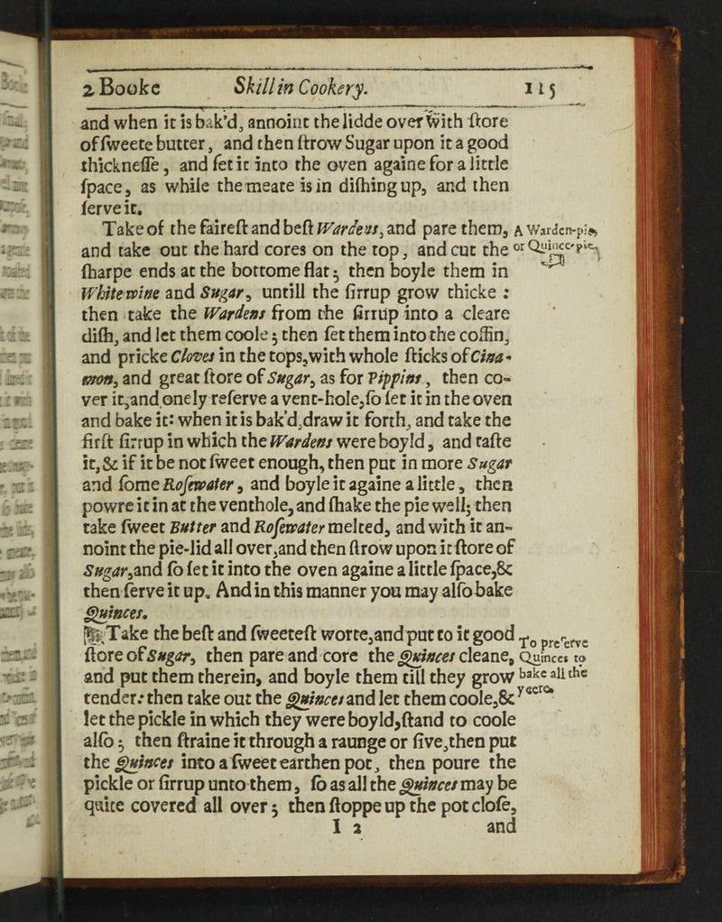 and when it is bak’d, annoinc thelidde over ’feith iftore of fweete butter, and then (trow Sugar upon it a good ihicknefle, and fet it into the oven againe for a little fpaccj as while themeateisin dilhingup, and then ferve it. Take of the faireft and beft Wardens^ and pare thenia a WarcJcn-pi^s and take out the hard cores on the top, and cut fharpe ends at the bottomeflat^ then boyle them in ^ Whitemne and Sugar^ untill the firrup grow thicke ; then take the Wardens from the firrup into a cleare difh, and let them coole 5 then fet them into the cox^n, and pricke Clones in the topSjWith whole fticks of Ciaa* mon^ and great ftore of Sugar ^ as for Vippint, then co¬ ver it,and onely referve a vent-hole^lb (et it in the oven and bake it: when it is bak’d,draw it forth, and take the firft firrup in which the Wardens were boyld, and rafte it,& if it be not (weet enough, then put in more Sugar and fome Rcfeu>ater 9 and boyle it againe a little, then powrc it in at the venthole, and fhake the pie wellj then take fweet Butter and Rofetrafer melted, and with it an- noint the pie-lid all overhand then ftrow upon it ftore of Sugar^^nd fb (et it into the oven againe a little (pace,8c then ferve it up. And in this manner you may alfobake ^fstces, [I^Take the beft and (weeteft wortCjandput to it good ftore ofthen pare and core the^;/!?^e/cleane, Quinces to and put them therein, and boyle them till they grow bake aii the tender.* then take out the ^incesand let them coolCjSc^®^^*^ let the pickle in which they were boyld,(land to coole al(b ^ then ftraine it through a raunge or five,then put the ^snees into a (weetearthen pot, then poure the pickle or firrup unto them, (b as all the Quinces may be quite covered all over 5 thenftoppeupthe potclofe, 1 2 and
