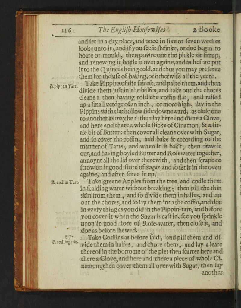 ^pIpreaTart, and fee in a dry place,and once in fixe or (even weekes looke unto it ^ and if you fee it ilirinke, or doe begin to hoare or mould, thenpowre out the pickle-or firrup^ and renewing ic.boyie it over againcjand as before put it to the Quinces beingcoId,and thus you may preferve them for the’uleof baking,orotherwi'fe all the yeere. Take Pippins.of the faireft, and pal re them,and then divide thehi juft in thehalfeSjand rake out the chores cleane: then having roid the coffin flic, and railed up a fmall verdgcotan inch, or more high , lay in the Pippins with the hollow flde downeward, as dole one to another as may he: then lay here and there a Clove, and here and there a whole fticke ofCinamon, 8c a, lit¬ tle bit of Butter: then cover all cleane over with Sugar, and fo cover the coffin, an’d bake it according to the manner of Tarrs‘, and when ic isbak’c, then draw it out,and having boyled Butter and Rorewater together, annoynt ail the lid over therewith, and then ferape or ftrow on ic good ftore of Sugar ^md Co fct k in the oven againe, and after ferve ic up. Take greene Apples from the tree, and codie them, skin from them, and fo divide them in halfes, and cut out the chores,and fo lav them into the coffin,and doe in every thing as you did in the Pippin-tart^ and before you cover ic when the Sugar is caft in, fee you fprinkle upon'd^^ood (fore of Rofe-water, thenclofeic, and doe as before fhewed. . j* Take Codlins as before laid, and pill them and di- ^Vcediipgpie. halfes, and chore them, andlayaleare thereof in the bocrome of the pie: then (carter here and^ there a Glove, and here and there a piece of whole Ci- muxion^ then cover them all over with Sugar, then lay another-; <.%.codiIn Tart.