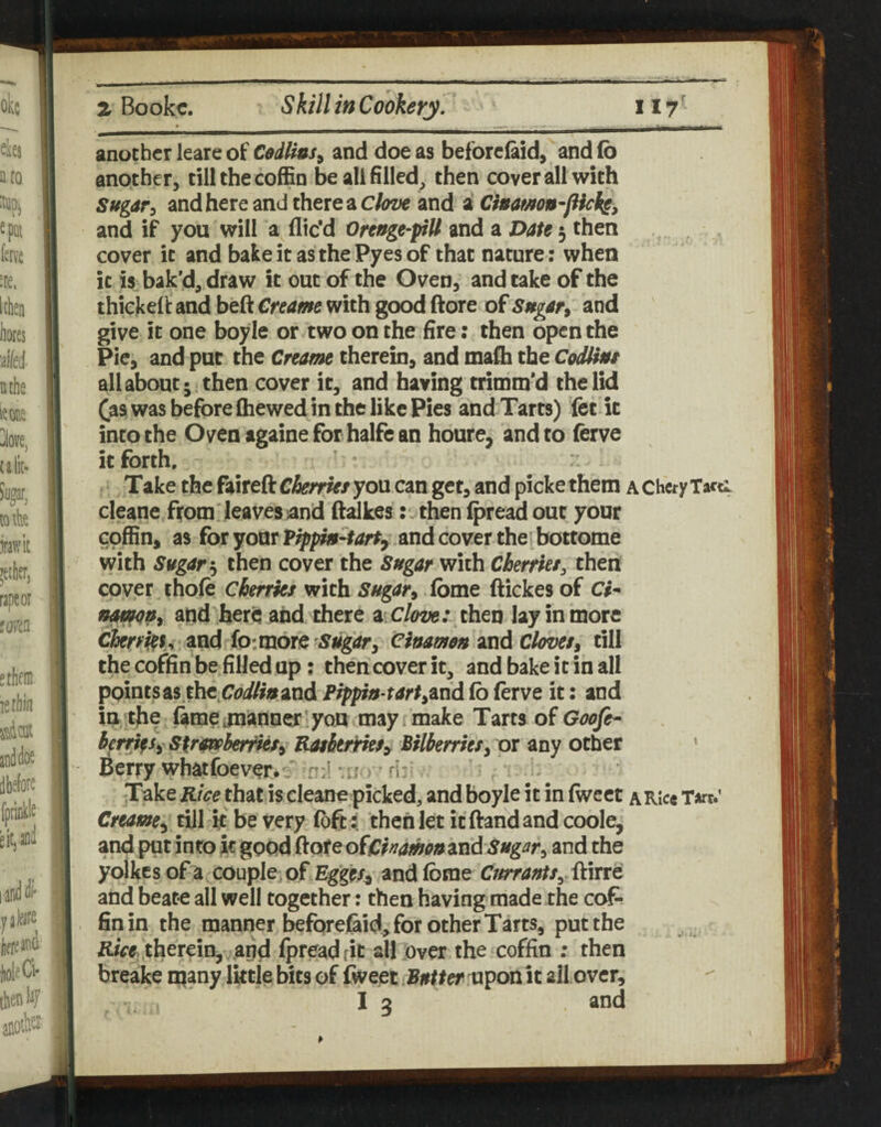 another leare of Cedlius^ and doe as beforciaid, and (b another, till the coffin be all filled, then cover all with Sugar^ and here and there a and a- Cinamon-flicks, and if you will a dic'd Oreuge-piU and a Date 3 then cover it and bake it as the Pyes of that nature: when it is bak'd, draw it out of the Oven, and take of the thicked and beft Creame with good ftore of Sugart and give it one boyle or two on the fire: then open the Pie, and put the Cream therein, and madi the CodUnt all about; then cover it, and having trimm'd the lid ^as was before (hewed in the like Pies and Tarts) fet it into the Oven againe for halfe an houre, and to (erve it forth. ’ Take the fairefl: Cherries you can get, and picke them a Chcry Tacti cleane from leaves )and (falkes then Ipread out your coffin, as for your Pippm-tart, and cover the,bottome with Sugarthen cover the Sugar with Cherries, then cover thole cherries with Sugar^ (bme ftickes of Ch and'her^ and there ziClove: then lay in more • and fo: morednamemnd cloves^ till the coffin be filled up; then cover it, and bake it in all points as.thc,t7^>i//« and Pippia tart^einA (b (erve it: and in the (ame ,manu^ ’ you may i make Tarts of Goofe- herrifs^ S^rofoberries^ ^htririeSy Bilberries^ or any other * Berry whatfoever.n:l mj.> rh , -Take Rice that is cleane picked, and boyle it in (wect a Rice T*rc.' Creame^ till ft be very (oft i then let it (land and coole, and put into it good (lore ofCmmu Mid Sugar, and the yoikesof a couple, of Egges^ and (bme Cffrrauts, {kirrc and beate all well together: then having made the cof¬ fin in the manner beforej&id^ for other Tarts, put the therein, aod fpreadfic all .over the coffin ; then breake many little bits of fweet Butter uponit all over, I 3 and