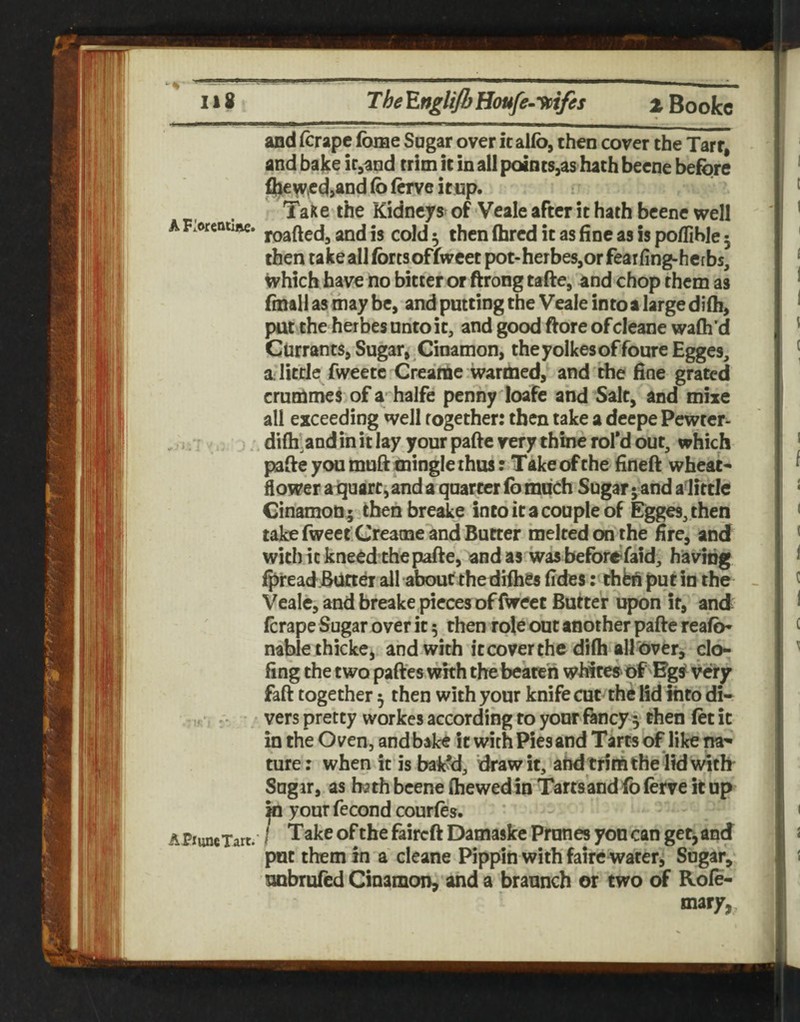 and (crape fome Sugar over italfo, then cover the Tart, and bake ir,aQd trim it in all points,as hath beene before ^€^,ec}>and fo (erve icup. Talc e the Kidneys^ of Veale after it hath beene well A F.ofcatiftc. and is cold 5 then (hred it as fine as is poflible 5 then take all forts ofiweet pot-herbes,orfeaifing-hc[bs, which have no bitter or ftrong tafte, and chop them as finall as may be, and putting the Veale into a large dilh, pat the herbes unto it, and good ftore of cleane wafli’d Currants, Sugar, Cinamon, theyolkesoffoure Egges, a;Iitde fweetc Creame wardied, and the fine grated crurtmei of a halfe penny ioafe and Salt, and mixe all exceeding well together: then take a deepe Pewter- , j. j:. difli.andin it lay your pafte very thine rofd out, which pafle you mud mingle thus; Take of the Enefl; wheat* flower aiquarc^ and a quarter fo much Sugar ^ and alfttle Cinamonthen breake into it a couple of Egges, then take fweet Creatne and Butter melted on the fire, and with it kneed the pafie, and as was beforefaid, havidg ^read Bdrter all about the difhSs fides: thfcfi put in the Veale, and breake pieces of fweet Butter upon it, and: ferape Sugar over it 5 then role out another pafte reafo* nablethicke, and with it cover the difh all'6ver, clo- fing the two paftes with the beaten whites'of Bg^ Very faft together 5 then with your knife cut the lid into di- vers pretty workes according to yonr fancy 5 then fet it in the Oven, andbake it with Pies and Tarts of like na* ture: when k is bak?d, draw it, aUd trim the lid witk Sugar, as hath beene (hewedin Tarts’and fo ferve it up ^ your fecond courfes. APiuncTart. I ^akc of the faircft Damaskc Prunes yon can getj and put them in a cleane Pippin with faire water, Sugar, unbrufcd Cinamon, and a braunch or two of Role- mary,